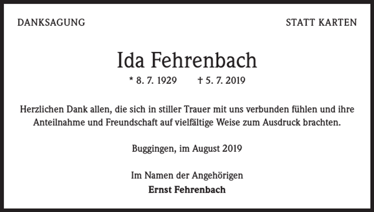 <p>DANKSAGUNG</p><p>STATT KARTEN</p><p>Ida Fehrenbach<br />* 8. 7. 1929 † 5. 7. 2019<br />Herzlichen Dank allen, die sich in stiller Trauer mit uns verbunden fühlen und ihre<br />Anteilnahme und Freundschaft auf vielfältige Weise zum Ausdruck brachten.<br />Buggingen, im August 2019<br />Im Namen der Angehörigen<br />Ernst Fehrenbach</p>