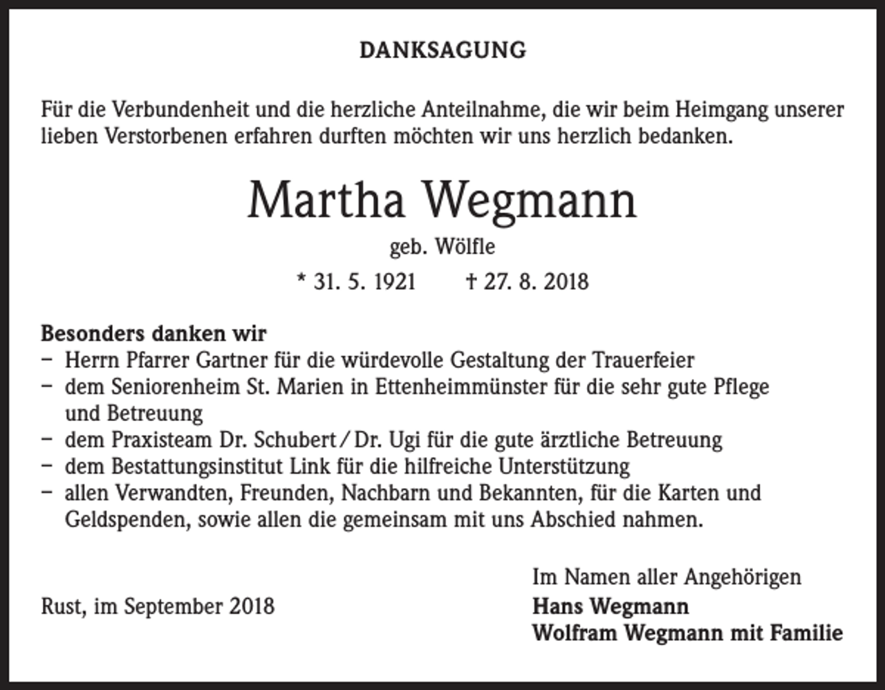 <p>DANKSAGUNG<br />Für die Verbundenheit und die herzliche Anteilnahme, die wir beim Heimgang unserer<br />lieben Verstorbenen erfahren durften möchten wir uns herzlich bedanken.</p><p>Martha Wegmann<br />geb. Wölfle<br />* 31. 5. 1921 † 27. 8. 2018<br />Besonders danken wir<br />– Herrn Pfarrer Gartner für die würdevolle Gestaltung der Trauerfeier<br />– dem Seniorenheim St. Marien in Ettenheimmünster für die sehr gute Pflege<br />und Betreuung<br />– dem Praxisteam Dr. Schubert / Dr. Ugi für die gute ärztliche Betreuung<br />– dem Bestattungsinstitut Link für die hilfreiche Unterstützung<br />– allen Verwandten, Freunden, Nachbarn und Bekannten, für die Karten und<br />Geldspenden, sowie allen die gemeinsam mit uns Abschied nahmen.</p><p>Rust, im September 2018</p><p>Im Namen aller Angehörigen<br />Hans Wegmann<br />Wolfram Wegmann mit Familie</p>