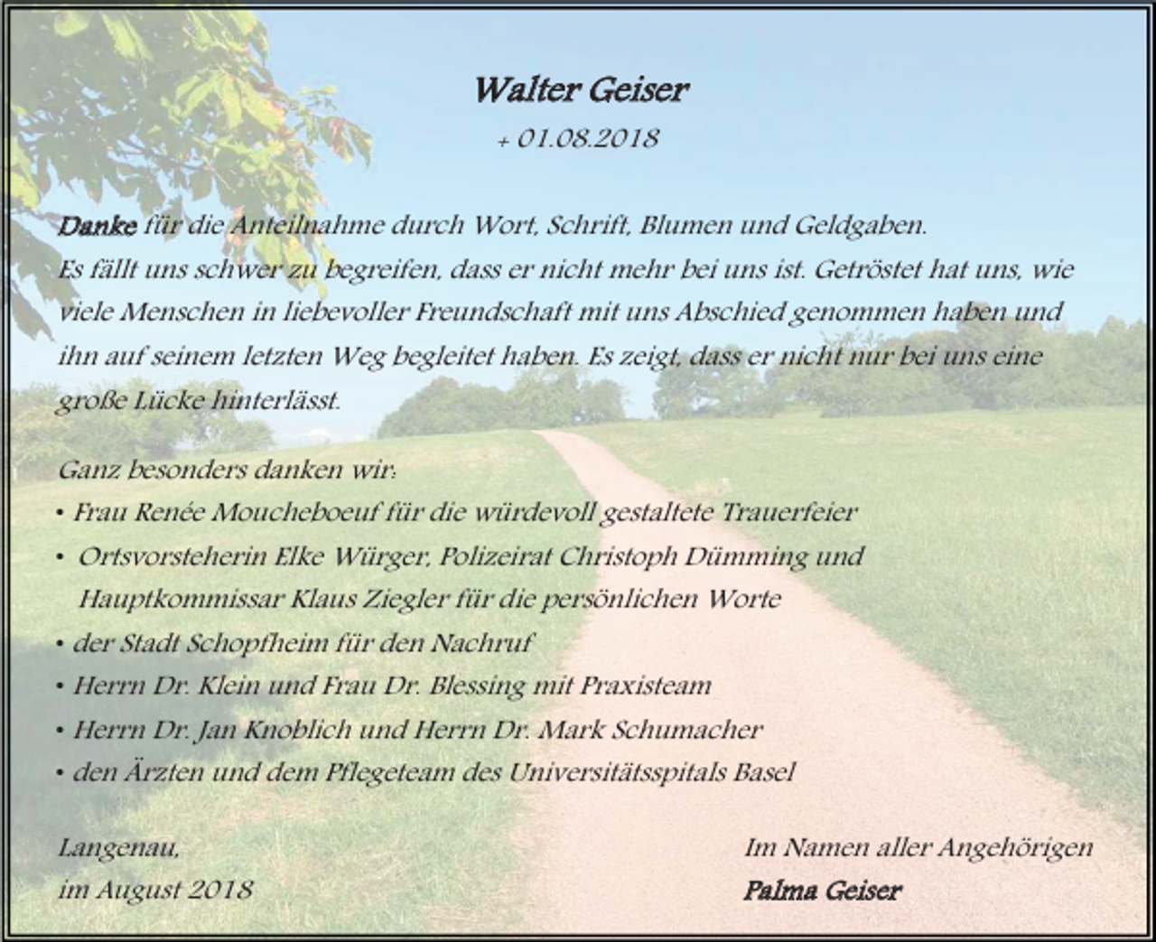 <p>Walter Geiser<br />+ 01.08.2018<br />Danke für die Anteilnahme durch Wort, Schrift, Blumen und Geldgaben.<br />Es fällt uns schwer zu begreifen, dass er nicht mehr bei uns ist. Getröstet hat uns, wie<br />viele Menschen in liebevoller Freundschaft mit uns Abschied genommen haben und<br />ihn auf seinem letzten Weg begleitet haben. Es zeigt, dass er nicht nur bei uns eine<br />große Lücke hinterlässt.<br />Ganz besonders danken wir:<br />• Frau Renée Moucheboeuf für die würdevoll gestaltete Trauerfeier<br />• Ortsvorsteherin Elke Würger, Polizeirat Christoph Dümming und<br />Hauptkommissar Klaus Ziegler für die persönlichen Worte<br />• der Stadt Schopfheim für den Nachruf<br />• Herrn Dr. Klein und Frau Dr. Blessing mit Praxisteam<br />• Herrn Dr. Jan Knoblich und Herrn Dr. Mark Schumacher<br />• den Ärzten und dem Pflegeteam des Universitätsspitals Basel<br />Langenau,<br />im August 2018</p><p>Im Namen aller Angehörigen<br />Palma Geiser</p>