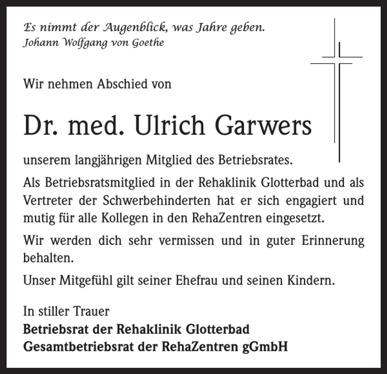 <p>Es nimmt der Augenblick, was Jahre geben.<br />Johann Wolfgang von Goethe</p><p>Wir nehmen Abschied von</p><p>Dr. med. Ulrich Garwers<br />unserem langjährigen Mitglied des Betriebsrates.<br />Als Betriebsratsmitglied in der Rehaklinik Glotterbad und als<br />Vertreter der Schwerbehinderten hat er sich engagiert und<br />mutig für alle Kollegen in den RehaZentren eingesetzt.<br />Wir werden dich sehr vermissen und in guter Erinnerung<br />behalten.<br />Unser Mitgefühl gilt seiner Ehefrau und seinen Kindern.<br />In stiller Trauer<br />Betriebsrat der Rehaklinik Glotterbad<br />Gesamtbetriebsrat der RehaZentren gGmbH</p>