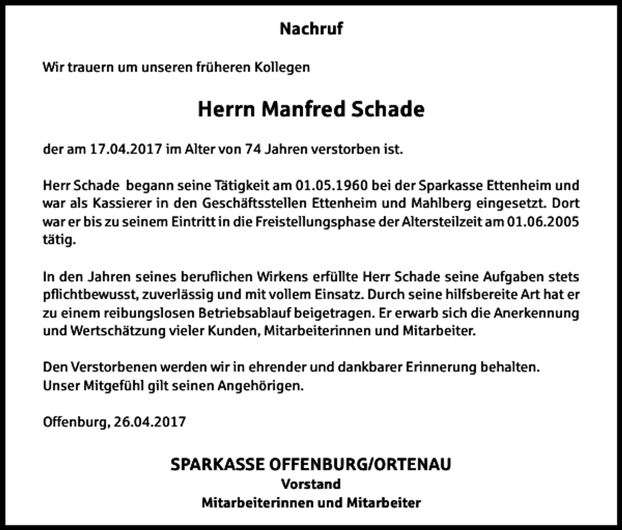<p>Nachruf<br />Wir trauern um unseren früheren Kollegen</p><p>Herrn Manfred Schade<br />der am 17.04.2017 im Alter von 74 Jahren verstorben ist.<br />Herr Schade begann seine Tätigkeit am 01.05.1960 bei der Sparkasse Ettenheim und<br />war als Kassierer in den Geschäftsstellen Ettenheim und Mahlberg eingesetzt. Dort<br />war er bis zu seinem Eintritt in die Freistellungsphase der Altersteilzeit am 01.06.2005<br />tätig.<br />In den Jahren seines beruichen Wirkens erfüllte Herr Schade seine Aufgaben stets<br />pichtbewusst, zuverlässig und mit vollem Einsatz. Durch seine hilfsbereite Art hat er<br />zu einem reibungslosen Betriebsablauf beigetragen. Er erwarb sich die Anerkennung<br />und Wertschätzung vieler Kunden, Mitarbeiterinnen und Mitarbeiter.<br />Den Verstorbenen werden wir in ehrender und dankbarer Erinnerung behalten.<br />Unser Mitgefühl gilt seinen Angehörigen.<br />Offenburg, 26.04.2017</p><p>SPARKASSE OFFENBURG/ORTENAU<br />Vorstand<br />Mitarbeiterinnen und Mitarbeiter</p>