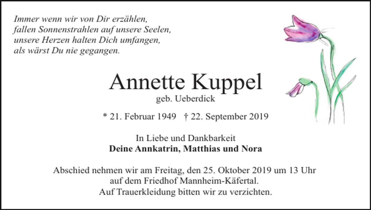 <p>Immer wenn wir von Dir erzählen,<br />fallen Sonnenstrahlen auf unsere Seelen,<br />unsere Herzen halten Dich umfangen,<br />als wärst Du nie gegangen.</p><p>Annette Kuppel<br />geb. Ueberdick<br />* 21. Februar 1949 † 22. September 2019<br />In Liebe und Dankbarkeit<br />Deine Annkatrin, Matthias und Nora<br />Abschied nehmen wir am Freitag, den 25. Oktober 2019 um 13 Uhr<br />auf dem Friedhof Mannheim-Käfertal.<br />Auf Trauerkleidung bitten wir zu verzichten.</p>