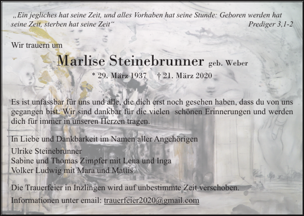 <p>„Ein jegliches hat seine Zeit, und alles Vorhaben hat seine Stunde: Geboren werden hat<br />seine Zeit, sterben hat seine Zeit“<br />Prediger 3,1-2</p><p>Wir trauern um</p><p>Marlise Steinebrunner geb. Weber<br />* 29. März 1937</p><p>† 21. März 2020</p><p>Es ist unfassbar für uns und alle, die dich erst noch gesehen haben, dass du von uns<br />gegangen bist. Wir sind dankbar für die vielen schönen Erinnerungen und werden<br />dich für immer in unseren Herzen tragen.<br />In Liebe und Dankbarkeit im Namen aller Angehörigen<br />Ulrike Steinebrunner<br />Sabine und Thomas Zimpfer mit Lena und Inga<br />Volker Ludwig mit Mara und Mattis<br />Die Trauerfeier in Inzlingen wird auf unbestimmte Zeit verschoben.<br />Informationen unter email: trauerfeier2020@gmail.com</p>