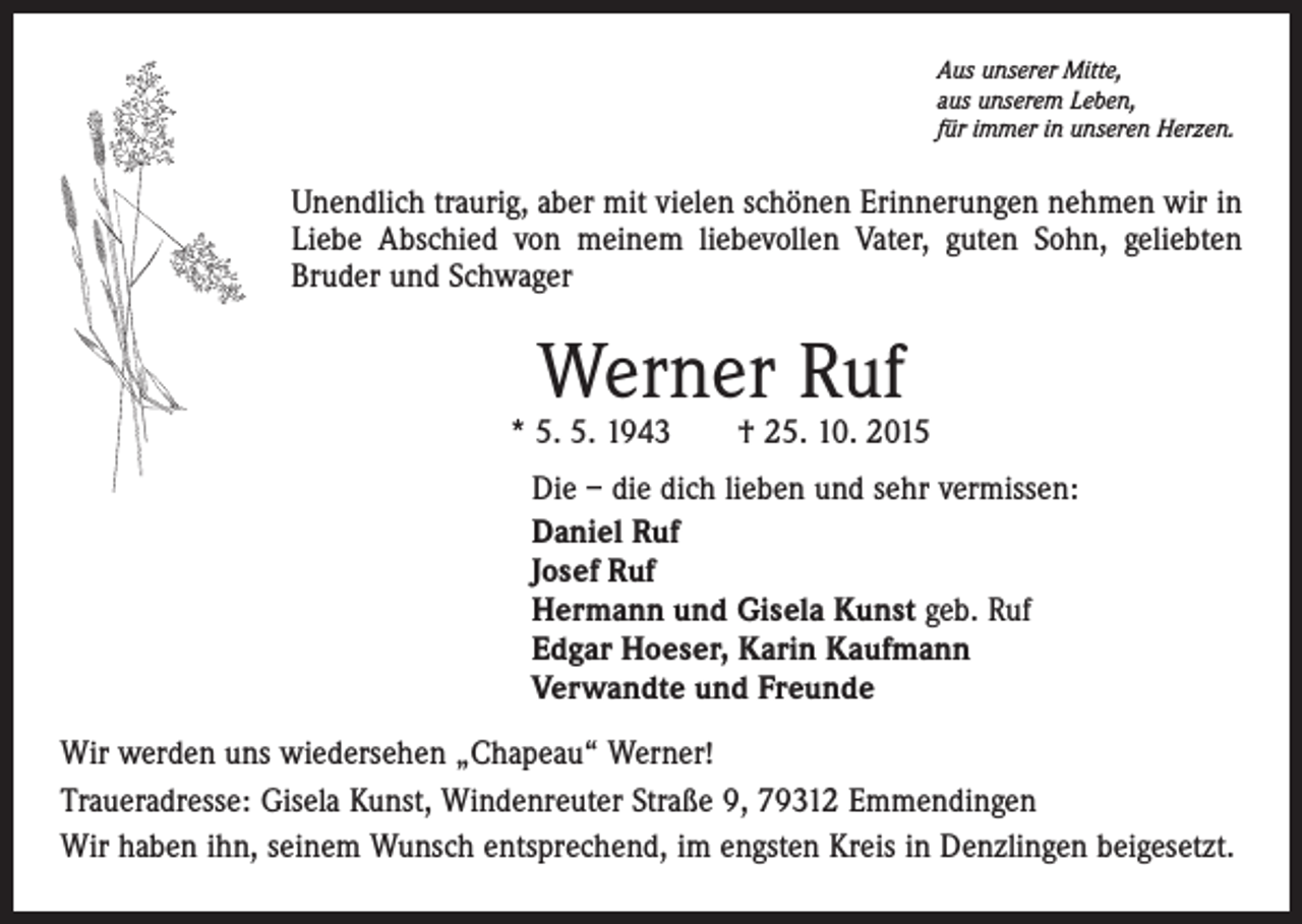 <p>Aus unserer Mitte,<br />aus unserem Leben,<br />für immer in unseren Herzen.</p><p>Unendlich traurig, aber mit vielen schönen Erinnerungen nehmen wir in<br />Liebe Abschied von meinem liebevollen Vater, guten Sohn, geliebten<br />Bruder und Schwager</p><p>Werner Ruf</p><p>* 5. 5. 1943 † 25. 10. 2015<br />Die – die dich lieben und sehr vermissen:<br />Daniel Ruf<br />Josef Ruf<br />Hermann und Gisela Kunst geb. Ruf<br />Edgar Hoeser, Karin Kaufmann<br />Verwandte und Freunde<br />Wir werden uns wiedersehen „Chapeau“ Werner!<br />Traueradresse: Gisela Kunst, Windenreuter Straße 9, 79312 Emmendingen<br />Wir haben ihn, seinem Wunsch entsprechend, im engsten Kreis in Denzlingen beigesetzt.</p>