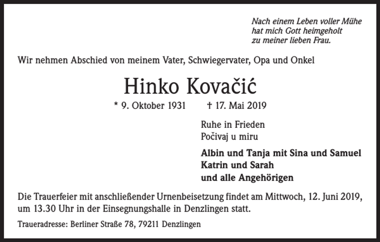 <p>Nach einem Leben voller Mühe<br />hat mich Gott heimgeholt<br />zu meiner lieben Frau.</p><p>Wir nehmen Abschied von meinem Vater, Schwiegervater, Opa und Onkel</p><p>Hinko Kovacic<br />ˇ´</p><p>* 9. Oktober 1931 † 17. Mai 2019<br />Ruhe in Frieden<br />ˇ<br />Pocivaj<br />u miru<br />Albin und Tanja mit Sina und Samuel<br />Katrin und Sarah<br />und alle Angehörigen<br />Die Trauerfeier mit anschließender Urnenbeisetzung findet am Mittwoch, 12. Juni 2019,<br />um 13.30 Uhr in der Einsegnungshalle in Denzlingen statt.<br />Traueradresse: Berliner Straße 78, 79211 Denzlingen</p>