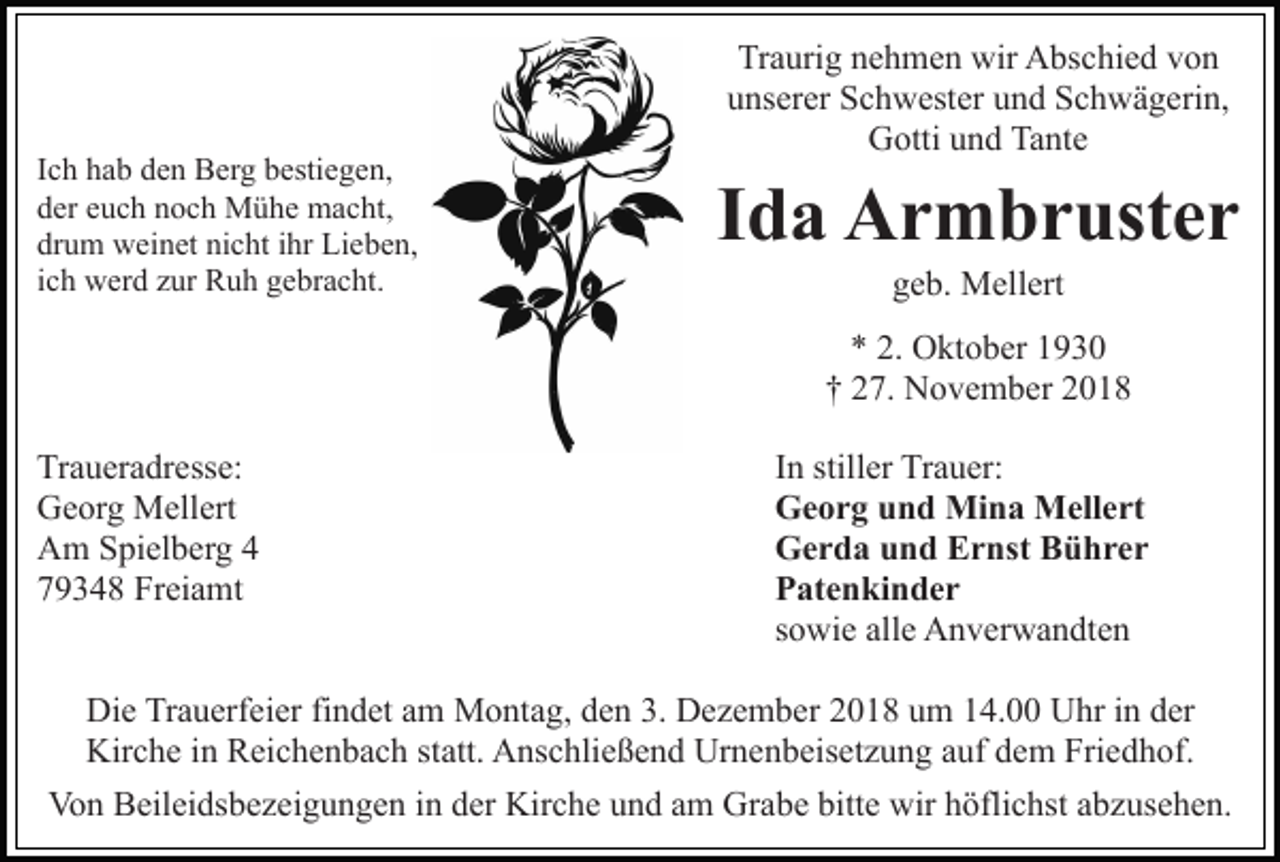 <p>Ich hab den Berg bestiegen,<br />der euch noch Mühe macht,<br />drum weinet nicht ihr Lieben,<br />ich werd zur Ruh gebracht.</p><p>Traurig nehmen wir Abschied von<br />unserer Schwester und Schwägerin,<br />Gotti und Tante</p><p>Ida Armbruster<br />geb. Mellert<br />* 2. Oktober 1930<br />† 27. November 2018</p><p>Traueradresse:<br />Georg Mellert<br />Am Spielberg 4<br />79348 Freiamt</p><p>In stiller Trauer:<br />Georg und Mina Mellert<br />Gerda und Ernst Bührer<br />Patenkinder<br />sowie alle Anverwandten</p><p>Die Trauerfeier findet am Montag, den 3. Dezember 2018 um 14.00 Uhr in der<br />Kirche in Reichenbach statt. Anschließend Urnenbeisetzung auf dem Friedhof.<br />Von Beileidsbezeigungen in der Kirche und am Grabe bitte wir höflichst abzusehen.</p>