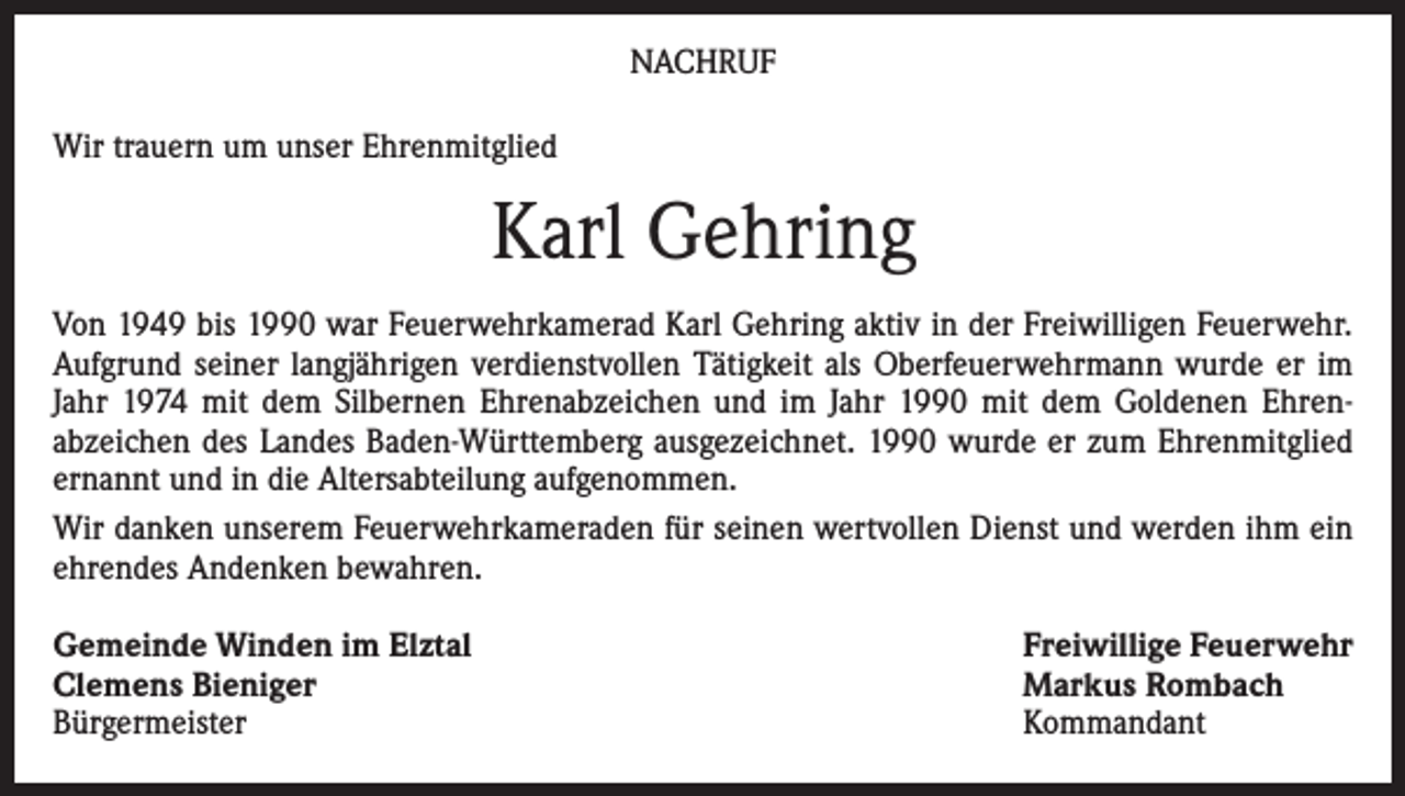 <p>NACHRUF<br />Wir trauern um unser Ehrenmitglied</p><p>Karl Gehring<br />Von 1949 bis 1990 war Feuerwehrkamerad Karl Gehring aktiv in der Freiwilligen Feuerwehr.<br />Aufgrund seiner langjährigen verdienstvollen Tätigkeit als Oberfeuerwehrmann wurde er im<br />Jahr 1974 mit dem Silbernen Ehrenabzeichen und im Jahr 1990 mit dem Goldenen Ehrenabzeichen des Landes Baden-Württemberg ausgezeichnet. 1990 wurde er zum Ehrenmitglied<br />ernannt und in die Altersabteilung aufgenommen.<br />Wir danken unserem Feuerwehrkameraden für seinen wertvollen Dienst und werden ihm ein<br />ehrendes Andenken bewahren.<br />Gemeinde Winden im Elztal<br />Clemens Bieniger<br />Bürgermeister</p><p>Freiwillige Feuerwehr<br />Markus Rombach<br />Kommandant</p>