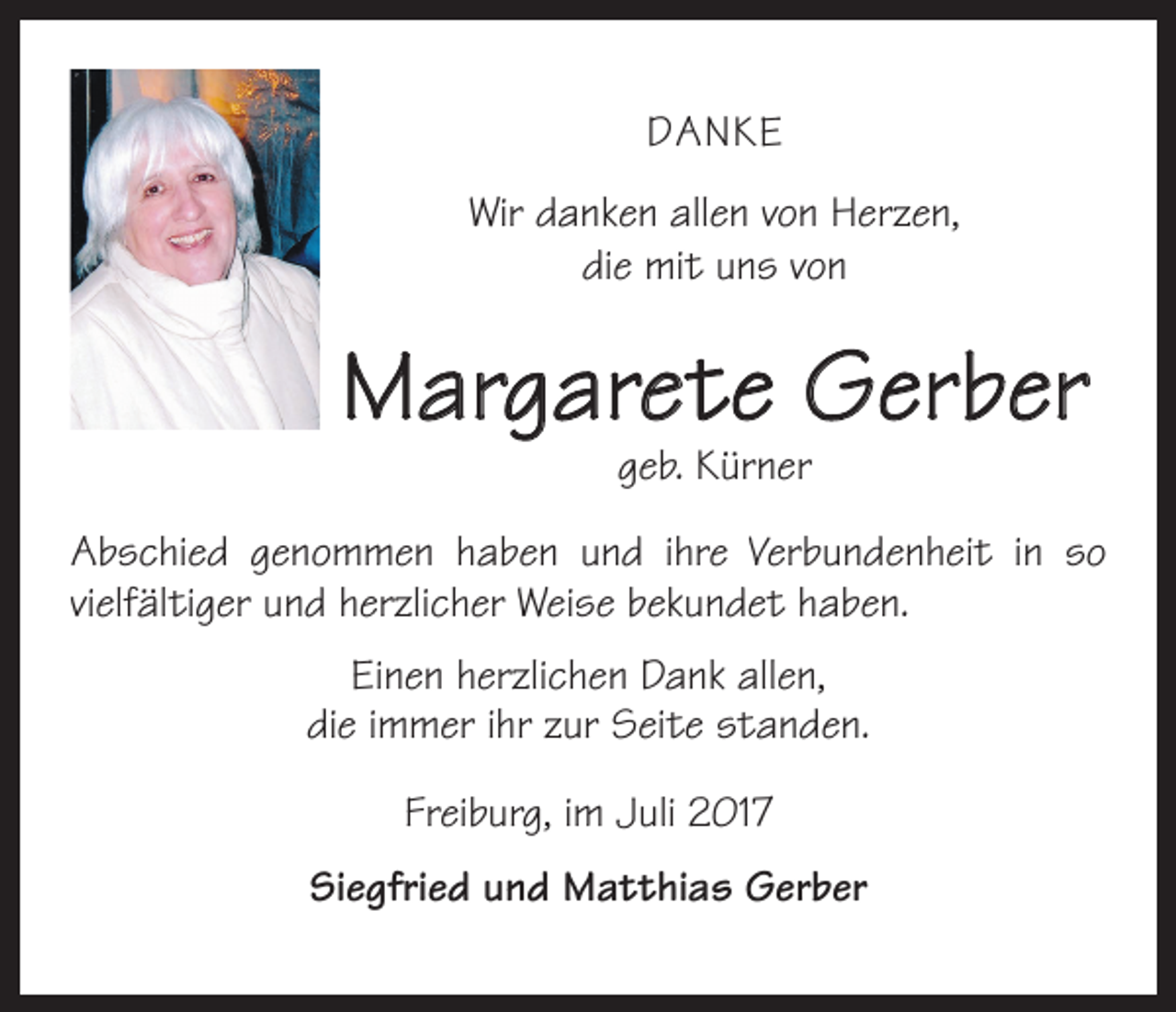 <p>DANKE<br />Wir danken allen von Herzen,<br />die mit uns von</p><p>Margarete Gerber<br />geb. Kürner</p><p>Abschied genommen haben und ihre Verbundenheit in so<br />vielfältiger und herzlicher Weise bekundet haben.<br />Einen herzlichen Dank allen,<br />die immer ihr zur Seite standen.<br />Freiburg, im Juli 2017<br />Siegfried und Matthias Gerber</p>