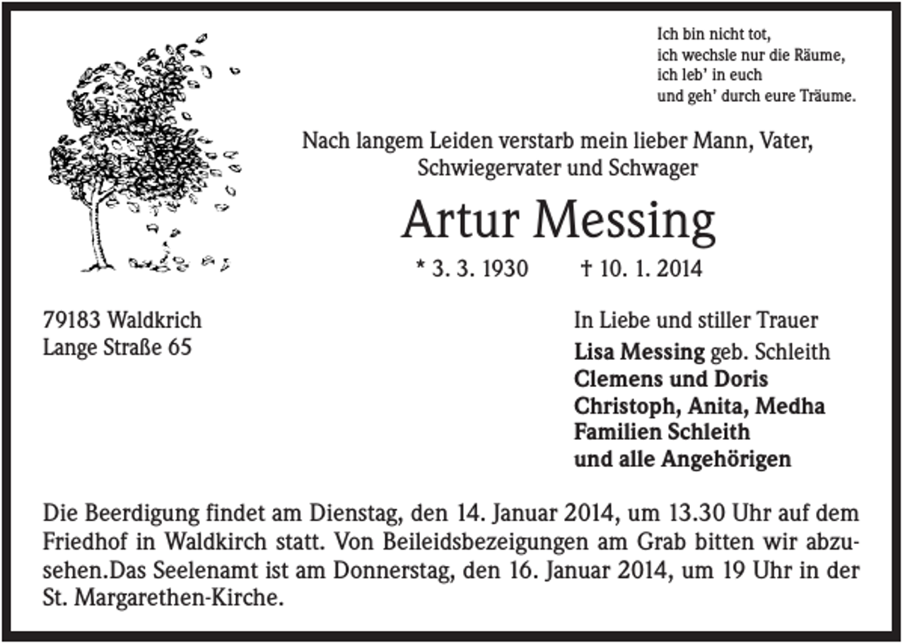 <p>Ich bin nicht tot,<br />ich wechsle nur die Räume,<br />ich leb’ in euch<br />und geh’ durch eure Träume.</p><p>Nach langem Leiden verstarb mein lieber Mann, Vater,<br />Schwiegervater und Schwager</p><p>Artur Messing<br />* 3. 3. 1930<br />79183 Waldkrich<br />Lange Straße 65</p><p>† 10. 1. 2014<br />In Liebe und stiller Trauer<br />Lisa Messing geb. Schleith<br />Clemens und Doris<br />Christoph, Anita, Medha<br />Familien Schleith<br />und alle Angehörigen</p><p>Die Beerdigung findet am Dienstag, den 14. Januar 2014, um 13.30 Uhr auf dem<br />Friedhof in Waldkirch statt. Von Beileidsbezeigungen am Grab bitten wir abzusehen.Das Seelenamt ist am Donnerstag, den 16. Januar 2014, um 19 Uhr in der<br />St. Margarethen-Kirche.</p>
