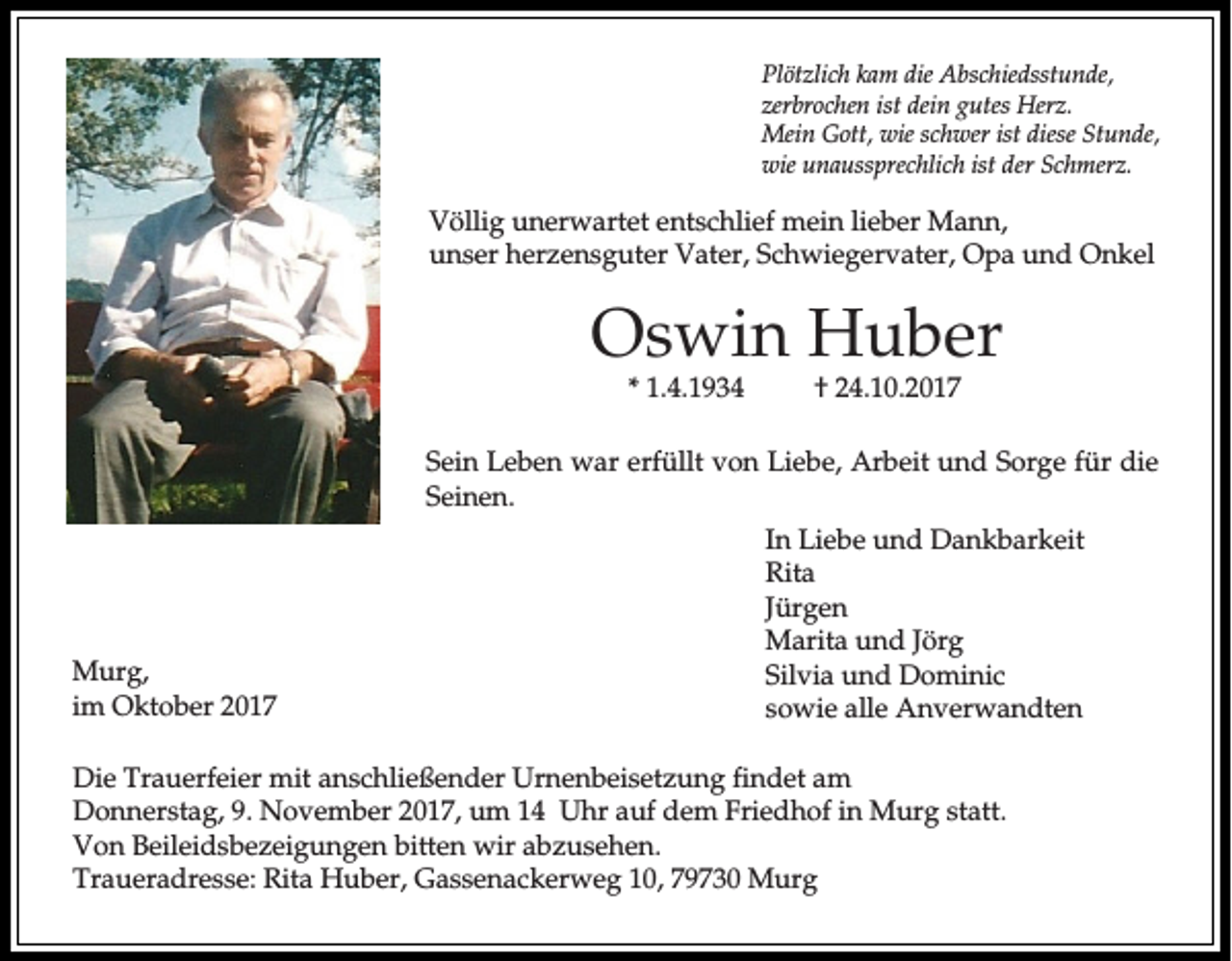 <p>PPlötzlich<br />lö tz lic h kkam<br />a m die<br />d ie Abschiedsstunde,<br />A b sc h ied sstu n d e,<br />zerbrochen<br />z erb ro c h en ist<br />ist dein<br />d ein gutes<br />g u tes Herz.<br />H erz .<br />Mein<br />M ein GGott,<br />o tt, wwie<br />ie sc<br />schwer<br />h w er ist<br />ist diese<br />d iese Stunde,<br />S tu n d e,<br />w ie uunaussprechlich<br />n a u ssp rec h lic h ist<br />ist der<br />d er Schmerz.<br />S c h m erz .<br />wie</p><p>V ö llig uunerwartet<br />Völlig<br />n e rw a rte t entschlief<br />e n ts c h lie f mein<br />m e in lie<br />lieber<br />b e r MMann,<br />an n ,<br />uunser<br />n s e r hherzensguter<br />e rz e n s g u te r VVater,<br />a te r, SSchwiegervater,<br />c h w ie g e rv a te r, Opa<br />O p a und<br />u n d Onkel<br />O n k el</p><p>OOswin<br />s w in Huber<br />H u b er<br />** 1.4.1934<br />1 .4 .1 9 3 4</p><p>†† 224.10.2017<br />4 .1 0 .2 0 1 7</p><p>SSein<br />e in LLeben<br />e b e n wwar<br />a r erfüllt<br />e rfü llt vvon<br />o n Liebe,<br />L ie b e , Arbeit<br />A rb e it uund<br />n d SSorge<br />o rg e fü<br />fürr die<br />d ie<br />Seinen.<br />S e in e n .</p><p>M u rg ,<br />Murg,<br />im Oktober<br />im<br />O k to b e r 22</p><p>In LLiebe<br />In<br />ie b e und<br />u n d Dankbarkeit<br />D a n k b a rk e it<br />RRita<br />ita<br />Jü<br />rg e n<br />Jürgen<br />MMarita<br />a rita und<br />u n d Jörg<br />Jö rg<br />SSilvia<br />ilv ia uund<br />n d DDominic<br />o m in ic<br />ssowie<br />o w ie alle<br />a lle AAnverwandten<br />n v e rw a n d te n</p><p>DDie<br />ie Trauerfeier<br />T ra u e rfe ie r mmit<br />it aanschließender<br />n s c h lie ß e n d e r UUrnenbeisetzung<br />rn e n b e is e tz u n g fin<br />findet<br />d e t aam<br />m<br />DDonnerstag,<br />o n n e rs ta g , 9.<br />9 . November<br />N o v e m b e r 22017,<br />0 1 7 , uum<br />m 14<br />1 4 Uhr<br />U h r auf<br />a u f dem<br />d e m Friedhof<br />F rie d h o f in<br />in Murg<br />M u rg statt.<br />s ta tt.<br />Von<br />V o n Beileidsbezeigungen<br />B e ile id s b e z e ig u n g e n bitten<br />b itte n wir<br />w ir abzusehen.<br />a b z u se h e n .<br />Traueradresse:<br />T ra u e ra d re s s e : RRita<br />ita Huber,<br />H u b e r, Gassenackerweg<br />G a s s e n a c k e rw e g 10,<br />1 0 , 79730<br />7 9 7 3 0 Murg<br />M u rg</p>