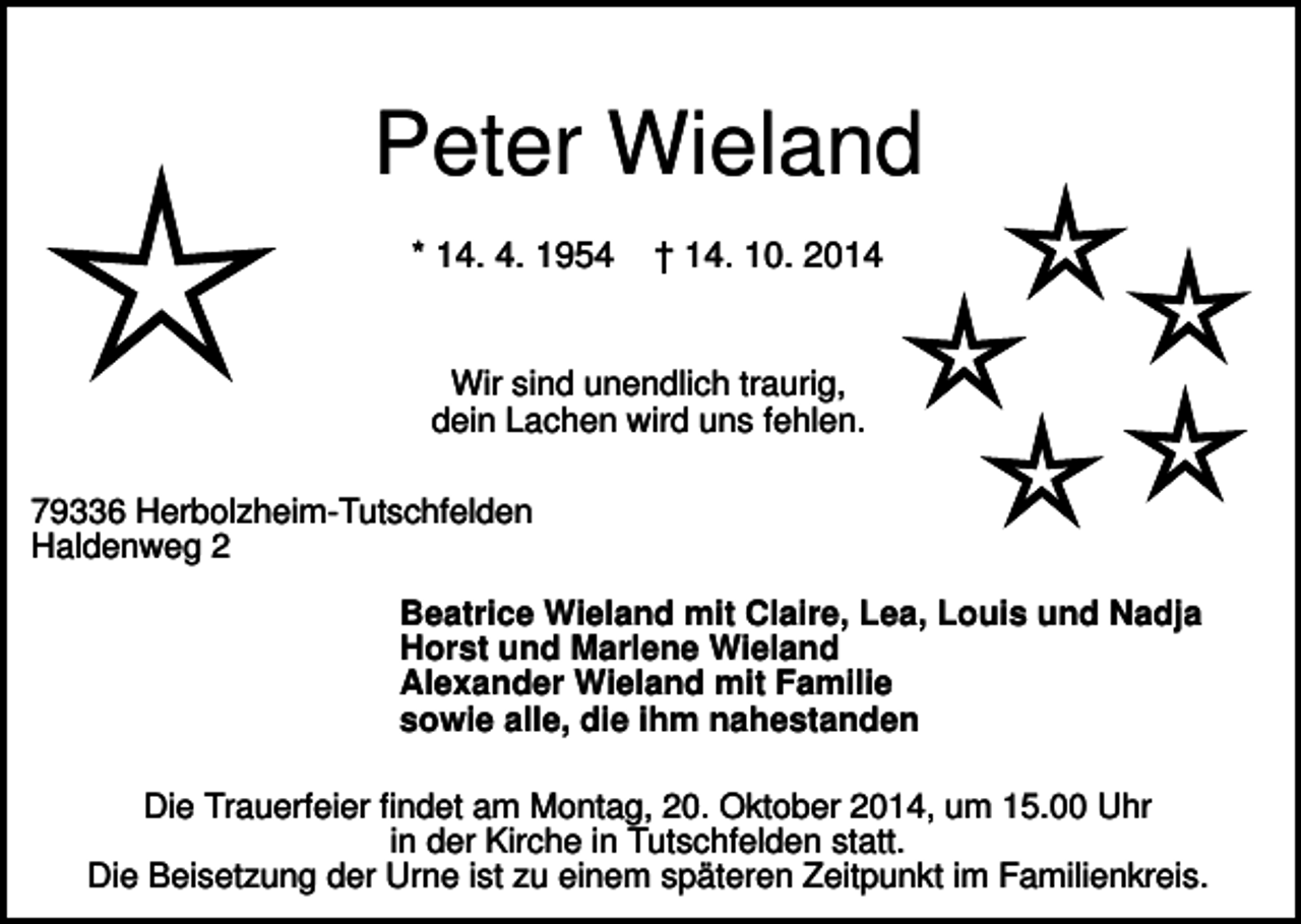 <p>Peter Wieland<br />* 14. 4. 1954</p><p>† 14. 10. 2014</p><p>Wir sind unendlich traurig,<br />dein Lachen wird uns fehlen.<br />79336 Herbolzheim-Tutschfelden<br />Haldenweg 2<br />Beatrice Wieland mit Claire, Lea, Louis und Nadja<br />Horst und Marlene Wieland<br />Alexander Wieland mit Familie<br />sowie alle, die ihm nahestanden<br />Die Trauerfeier findet am Montag, 20. Oktober 2014, um 15.00 Uhr<br />in der Kirche in Tutschfelden statt.<br />Die Beisetzung der Urne ist zu einem späteren Zeitpunkt im Familienkreis.</p>