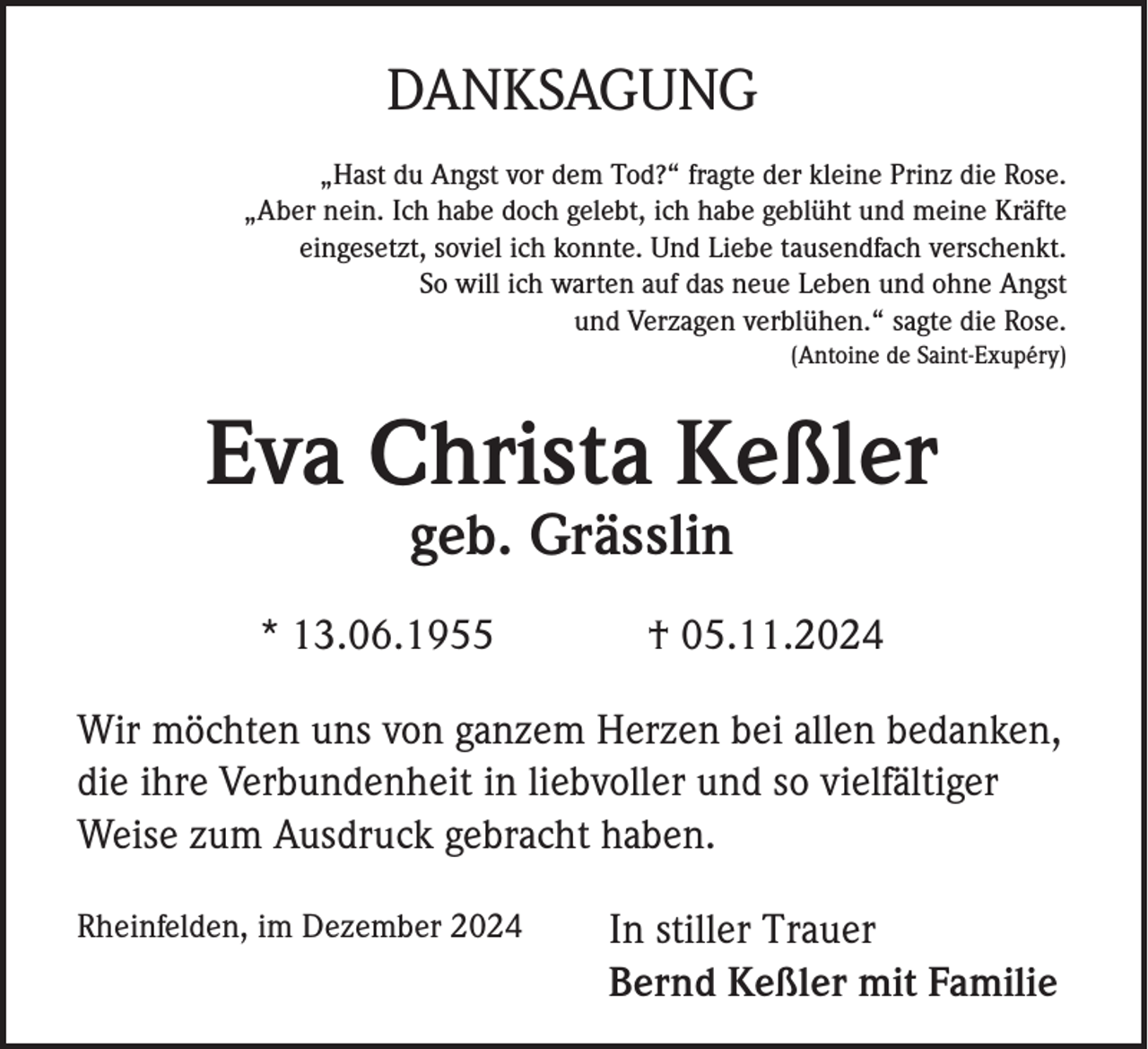 <p>DANKSAGUNG<br />„Hast du Angst vor dem Tod?“ fragte der kleine Prinz die Rose.<br />„Aber nein. Ich habe doch gelebt, ich habe geblüht und meine Kräfte<br />eingesetzt, soviel ich konnte. Und Liebe tausendfach verschenkt.<br />So will ich warten auf das neue Leben und ohne Angst<br />und Verzagen verblühen.“ sagte die Rose.<br />(Antoine de Saint-Exupéry)</p><p>Eva Christa Keßler<br />geb. Grässlin<br />* 13.06.1955</p><p>† 05.11.2024</p><p>Wir möchten uns von ganzem Herzen bei allen bedanken,<br />die ihre Verbundenheit in liebvoller und so vielfältiger<br />Weise zum Ausdruck gebracht haben.<br />Rheinfelden, im Dezember 2024</p><p>In stiller Trauer<br />Bernd Keßler mit Familie</p>