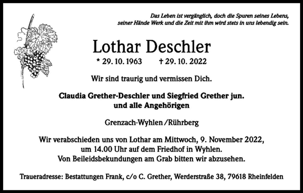 <p>Das Leben ist vergänglich, doch die Spuren seines Lebens,<br />seiner Hände Werk und die Zeit mit ihm wird stets in uns lebendig sein.</p><p>Lothar Deschler<br />* 29. 10. 1963 † 29. 10. 2022</p><p>Wir sind traurig und vermissen Dich.<br />Claudia Grether-Deschler und Siegfried Grether jun.<br />und alle Angehörigen<br />Grenzach-Wyhlen /Rührberg<br />Wir verabschieden uns von Lothar am Mittwoch, 9. November 2022,<br />um 14.00 Uhr auf dem Friedhof in Wyhlen.<br />Von Beileidsbekundungen am Grab bitten wir abzusehen.<br />Traueradresse: Bestattungen Frank, c/o C. Grether, Werderstraße 38, 79618 Rheinfelden</p>