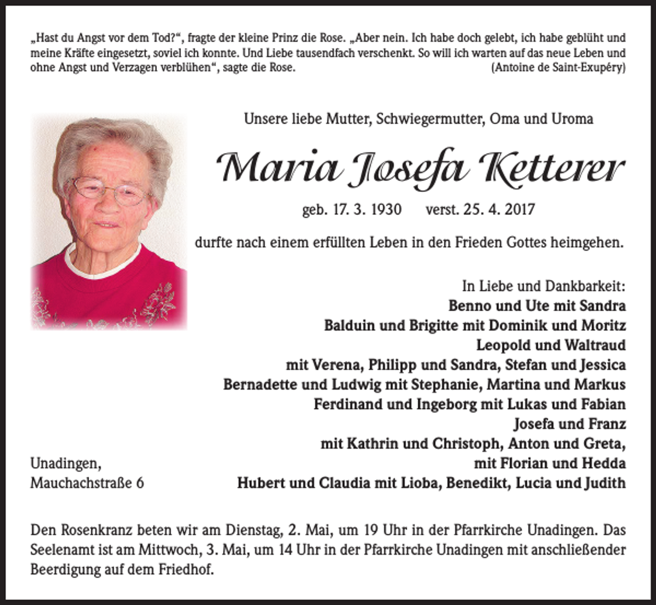 <p>„Hast du Angst vor dem Tod?“, fragte der kleine Prinz die Rose. „Aber nein. Ich habe doch gelebt, ich habe geblüht und<br />meine Kräfte eingesetzt, soviel ich konnte. Und Liebe tausendfach verschenkt. So will ich warten auf das neue Leben und<br />ohne Angst und Verzagen verblühen“, sagte die Rose.<br />(Antoine de Saint-Exupéry)</p><p>Unsere liebe Mutter, Schwiegermutter, Oma und Uroma</p><p>Maria Josefa Ketterer<br />geb. 17. 3. 1930</p><p>verst. 25. 4. 2017</p><p>durfte nach einem erfüllten Leben in den Frieden Gottes heimgehen.</p><p>Unadingen,<br />Mauchachstraße 6</p><p>In Liebe und Dankbarkeit:<br />Benno und Ute mit Sandra<br />Balduin und Brigitte mit Dominik und Moritz<br />Leopold und Waltraud<br />mit Verena, Philipp und Sandra, Stefan und Jessica<br />Bernadette und Ludwig mit Stephanie, Martina und Markus<br />Ferdinand und Ingeborg mit Lukas und Fabian<br />Josefa und Franz<br />mit Kathrin und Christoph, Anton und Greta,<br />mit Florian und Hedda<br />Hubert und Claudia mit Lioba, Benedikt, Lucia und Judith</p><p>Den Rosenkranz beten wir am Dienstag, 2. Mai, um 19 Uhr in der Pfarrkirche Unadingen. Das<br />Seelenamt ist am Mittwoch, 3. Mai, um 14 Uhr in der Pfarrkirche Unadingen mit anschließender<br />Beerdigung auf dem Friedhof.</p>