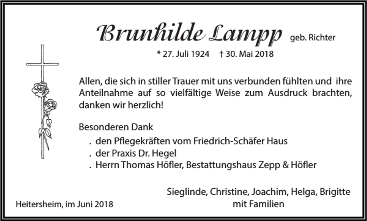 <p>BBrunhilde<br />r u n hil de LLampp<br />a mpp<br />** 27.<br />2 7. JJuli<br />uli</p><p>ggeb.<br />e b. Ri<br />Richter<br />c ht er</p><p>†† 30.<br />3 0. Mai<br />M ai</p><p>All e n, didie<br />Allen,<br />e sisich<br />c h i in<br />n still<br />stiller<br />er TrTrauer<br />a u er mit<br />mit uuns<br />ns vverbunden<br />er b u n d e n f fühlten<br />ü hlt e n uund<br />n d i ihre<br />hr e<br />AAnteilnahme<br />nt eil n a h m e aauf<br />uf sso<br />o vivielfältige<br />elf älti g e Weise<br />W eis e zzum<br />u m AAusdruck<br />us dr u c k br<br />a c ht e n,<br />brachten,<br />ddanken<br />a n k e n wir<br />wir hherzlich!<br />er zli c h!<br />BBesonderen<br />es o n d er e n Dank<br />Da nk<br />. den<br />d e n Pflegekräften<br />P ﬂ e g e kr äft e n vom<br />v o m Friedrich-Schäfer<br />Fri e dri c h- S c h äf er Haus<br />H a us<br />. der<br />d er Praxis<br />Pr a xis Dr.<br />Dr. Hegel<br />H e g el<br />. Herrn<br />H err n Thomas<br />T h o m as Höfler,<br />H ö ﬂ er, Bestattungshaus<br />B est att u n gs h a us Zepp<br />Z e p p &amp;&amp; Höfler<br />H ö ﬂ er</p><p>HHeitersheim,<br />eit ers h ei m, i im<br />m JJuni<br />u ni 22</p><p>Sieglinde,<br />Si e gli n d e, Christine,<br />C hristi n e, JJoachim,<br />o a c hi m, Helga,<br />H el g a, Brigitte<br />Bri gitt e<br />mit<br />mit F Familien<br />a mili e n</p>