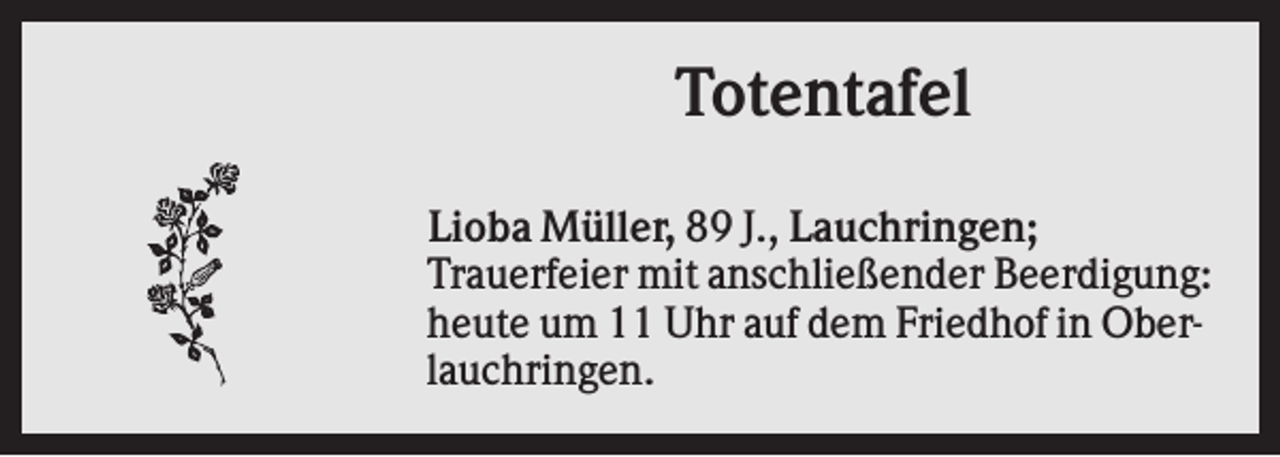 <p>Totentafel<br />Lioba Müller, 89 J., Lauchringen;<br />Trauerfeier mit anschließender Beerdigung:<br />heute um 11 Uhr auf dem Friedhof in Oberlauchringen.</p>