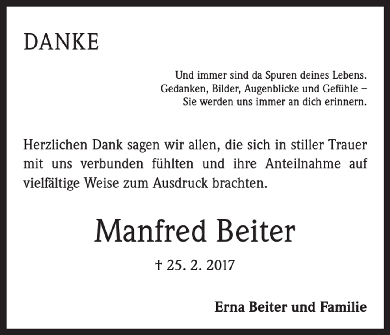 <p>DANKE<br />Und immer sind da Spuren deines Lebens.<br />Gedanken, Bilder, Augenblicke und Gefühle –<br />Sie werden uns immer an dich erinnern.</p><p>Herzlichen Dank sagen wir allen, die sich in stiller Trauer<br />mit uns verbunden fühlten und ihre Anteilnahme auf<br />­vielfältige Weise zum Ausdruck brachten.</p><p>Manfred Beiter<br />† 25. 2. 2017<br />Erna Beiter und Familie</p>