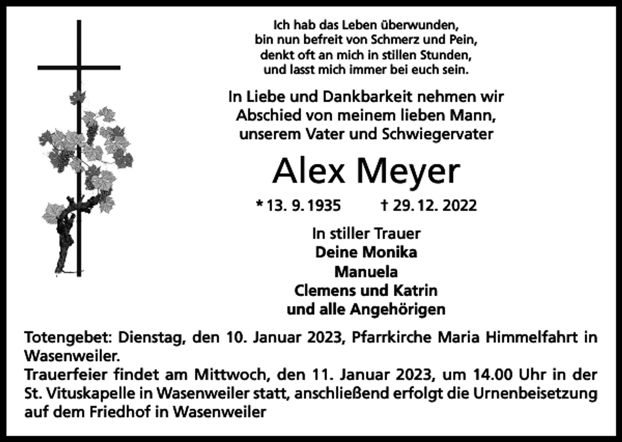 <p>Ich hab das Leben überwunden,<br />bin nun befreit von Schmerz und Pein,<br />denkt oft an mich in stillen Stunden,<br />und lasst mich immer bei euch sein.</p><p>In Liebe und Dankbarkeit nehmen wir<br />Abschied von meinem lieben Mann,<br />unserem Vater und Schwiegervater</p><p>Alex Meyer<br />* 13. 9. 1935</p><p>† 29. 12. 2022</p><p>In stiller Trauer<br />Deine Monika<br />Manuela<br />Clemens und Katrin<br />und alle Angehörigen<br />Totengebet: Dienstag, den 10. Januar 2023, Pfarrkirche Maria Himmelfahrt in<br />Wasenweiler.<br />Trauerfeier findet am Mittwoch, den 11. Januar 2023, um 14.00 Uhr in der<br />St. Vituskapelle in Wasenweiler statt, anschließend erfolgt die Urnenbeisetzung<br />auf dem Friedhof in Wasenweiler</p>