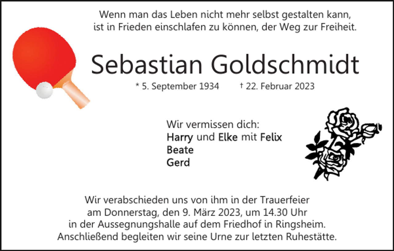 <p>Wenn man das Leben nicht mehr selbst gestalten kann,<br />ist in Frieden einschlafen zu können, der Weg zur Freiheit.</p><p>Sebastian Goldschmidt<br />* 5. September 1934</p><p>† 22. Februar 2023</p><p>Wir vermissen dich:<br />und<br />mit</p><p>Wir verabschieden uns von ihm in der Trauerfeier<br />am Donnerstag, den 9. März 2023, um 14.30 Uhr<br />in der Aussegnungshalle auf dem Friedhof in Ringsheim.<br />Anschließend begleiten wir seine Urne zur letzten Ruhestätte.</p>