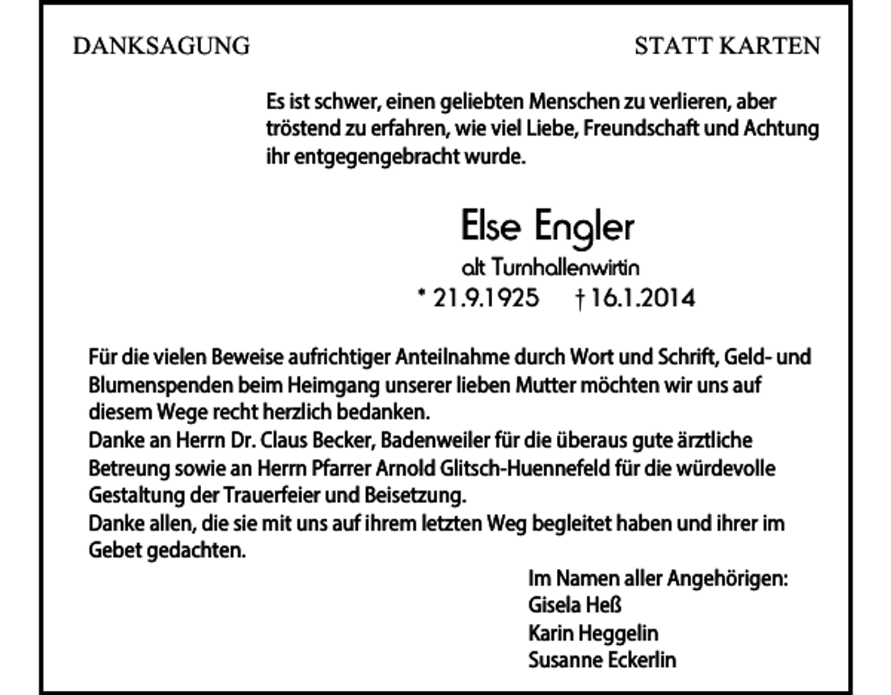 <p>DANKSAGUNG</p><p>STATT KARTEN<br />Es ist schwer, einen geliebten Menschen zu verlieren, aber<br />tröstend zu erfahren, wie viel Liebe, Freundschaft und Achtung<br />ihr entgegengebracht wurde.</p><p>Else Engler</p><p>alt Turnhallenwirtin<br />* 21.9.1925 † 16.1.2014<br />Für die vielen Beweise aufrichtiger Anteilnahme durch Wort und Schrift, Geld- und<br />Blumenspenden beim Heimgang unserer lieben Mutter möchten wir uns auf<br />diesem Wege recht herzlich bedanken.<br />Danke an Herrn Dr. Claus Becker, Badenweiler für die überaus gute ärztliche<br />Betreung sowie an Herrn Pfarrer Arnold Glitsch-Huennefeld für die würdevolle<br />Gestaltung der Trauerfeier und Beisetzung.<br />Danke allen, die sie mit uns auf ihrem letzten Weg begleitet haben und ihrer im<br />Gebet gedachten.<br />Im Namen aller Angehörigen:<br />Gisela Heß<br />Karin Heggelin<br />Susanne Eckerlin</p>