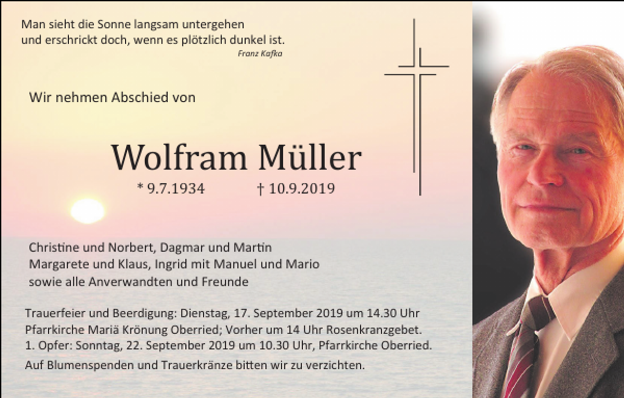 <p>Man sieht die Sonne langsam untergehen<br />und erschrickt doch, wenn es plötzlich dunkel ist.<br />Franz Kafka</p><p>Wir nehmen Abschied von</p><p>Wolfram Müller<br />* 9.7.1934</p><p>† 10.9.2019</p><p>Christine und Norbert, Dagmar und Martin<br />Margarete und Klaus, Ingrid mit Manuel und Mario<br />sowie alle Anverwandten und Freunde<br />Trauerfeier und Beerdigung: Dienstag, 17. September 2019 um 14.30 Uhr<br />Pfarrkirche Mariä Krönung Oberried; Vorher um 14 Uhr Rosenkranzgebet.<br />1. Opfer: Sonntag, 22. September 2019 um 10.30 Uhr, Pfarrkirche Oberried.<br />Auf Blumenspenden und Trauerkränze bitten wir zu verzichten.</p>
