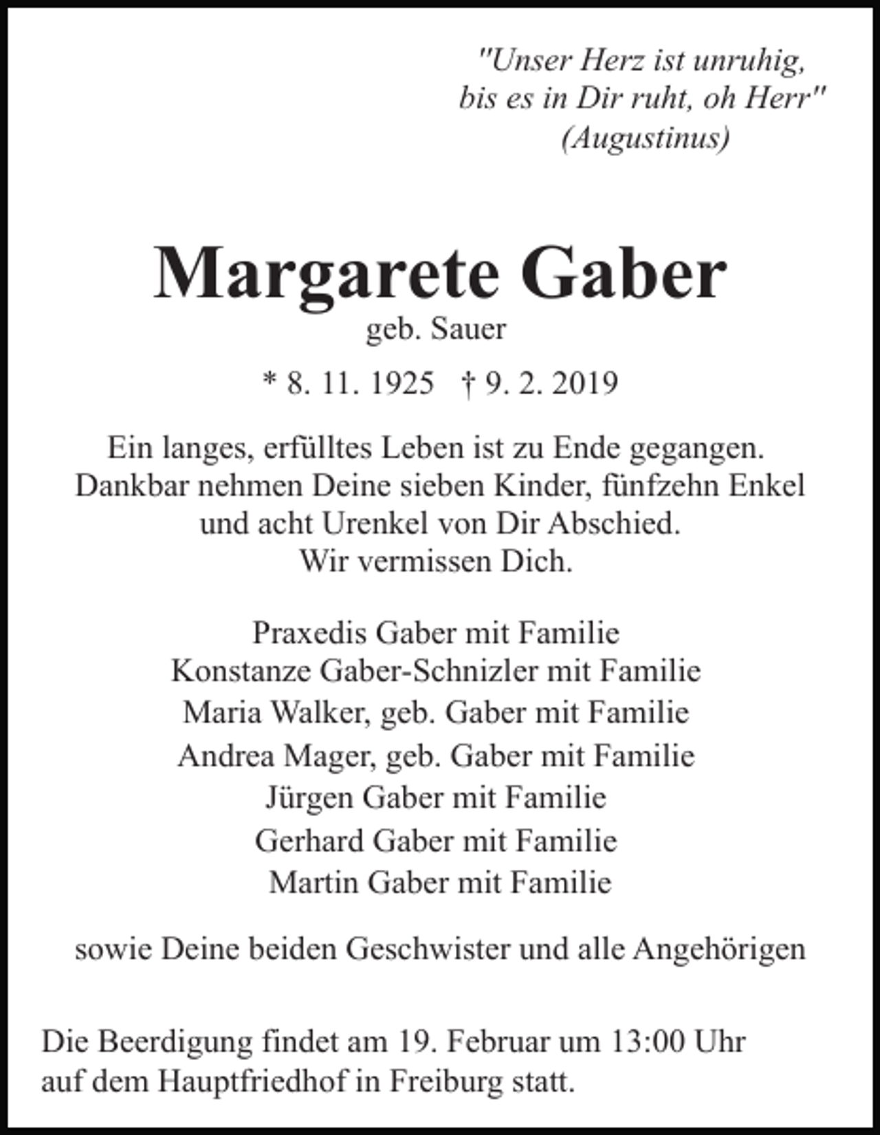 <p>''Unser Herz ist unruhig,<br />bis es in Dir ruht, oh Herr''<br />(Augustinus)</p><p>Margarete Gaber<br />geb. Sauer</p><p>* 8. 11. 1925 † 9. 2. 2019<br />Ein langes, erfülltes Leben ist zu Ende gegangen.<br />Dankbar nehmen Deine sieben Kinder, fünfzehn Enkel<br />und acht Urenkel von Dir Abschied.<br />Wir vermissen Dich.<br />Praxedis Gaber mit Familie<br />Konstanze Gaber-Schnizler mit Familie<br />Maria Walker, geb. Gaber mit Familie<br />Andrea Mager, geb. Gaber mit Familie<br />Jürgen Gaber mit Familie<br />Gerhard Gaber mit Familie<br />Martin Gaber mit Familie<br />sowie Deine beiden Geschwister und alle Angehörigen<br />Die Beerdigung findet am 19. Februar um 13:00 Uhr<br />auf dem Hauptfriedhof in Freiburg statt.</p>