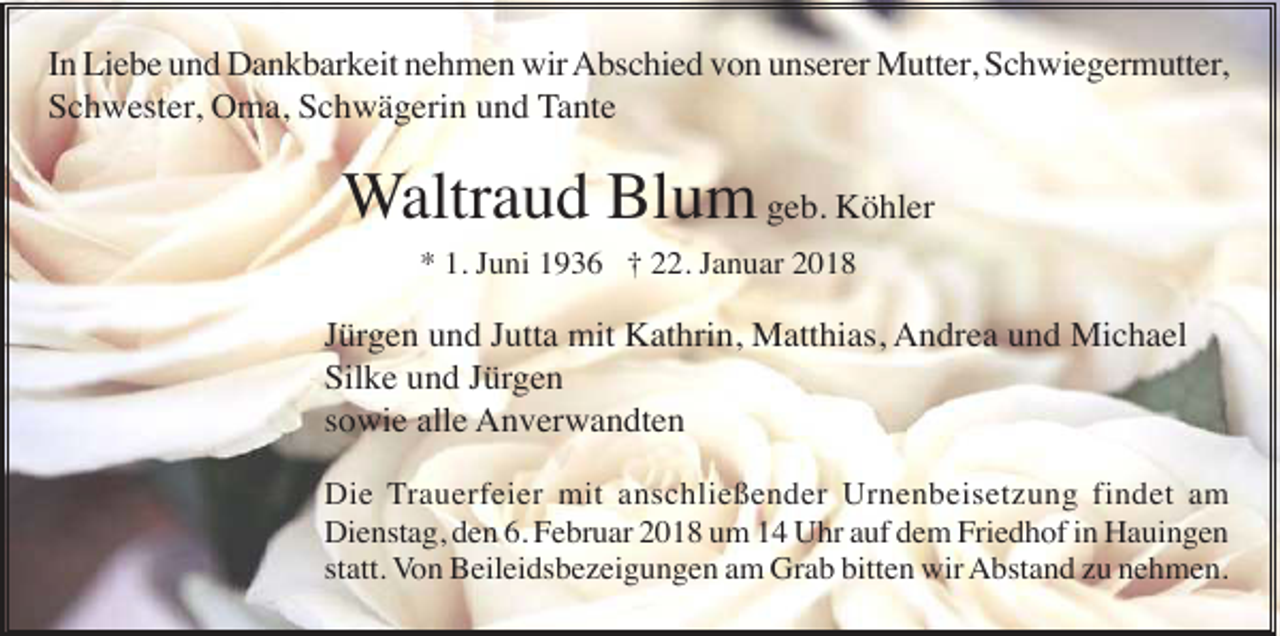 <p>In Liebe und Dankbarkeit nehmen wir Abschied von unserer Mutter, Schwiegermutter,<br />Schwester, Oma, Schwägerin und Tante</p><p>Waltraud Blum geb. Köhler<br />* 1. Juni 1936 † 22. Januar 2018</p><p>Jürgen und Jutta mit Kathrin, Matthias, Andrea und Michael<br />Silke und Jürgen<br />sowie alle Anverwandten<br />Die Trauerfeier mit anschließender Urnenbeisetzung findet am<br />Dienstag, den 6. Februar 2018 um 14 Uhr auf dem Friedhof in Hauingen<br />statt. Von Beileidsbezeigungen am Grab bitten wir Abstand zu nehmen.</p>