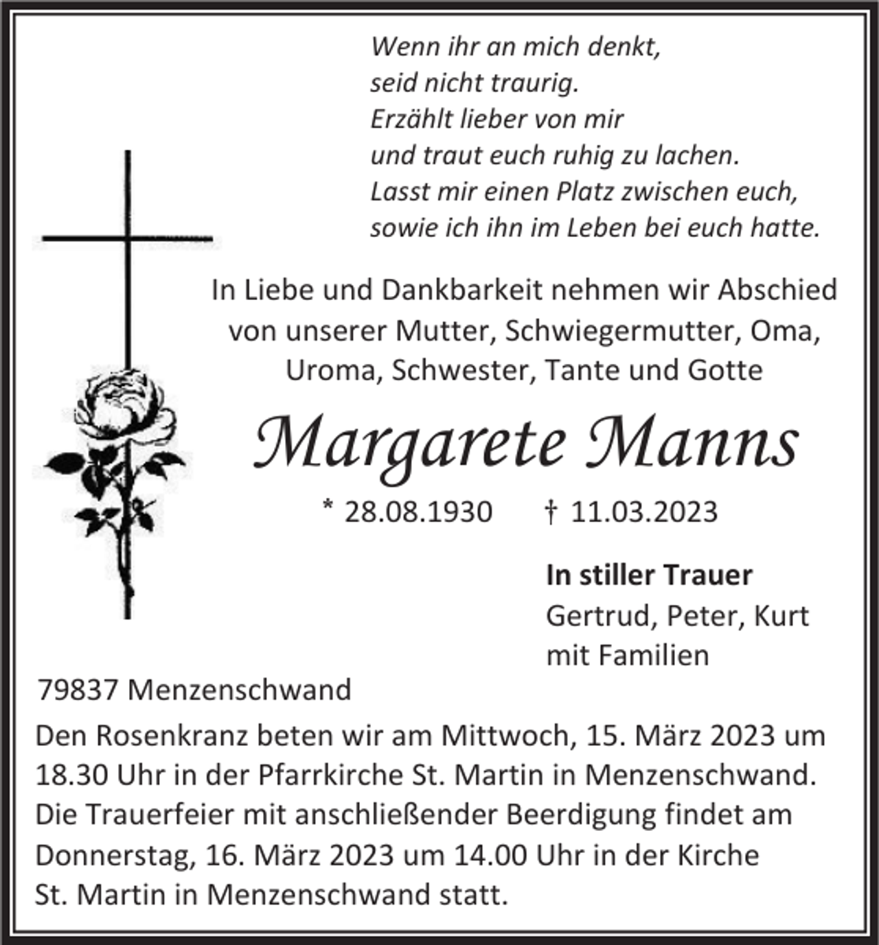 <p>Wenn ihr an mich denkt,<br />seid nicht traurig.<br />Erzählt lieber von mir<br />und traut euch ruhig zu lachen.<br />Lasst mir einen Platz zwischen euch,<br />sowie ich ihn im Leben bei euch hatte.</p><p>In Liebe und Dankbarkeit nehmen wir Abschied<br />von unserer Mutter, Schwiegermutter, Oma,<br />Uroma, Schwester, Tante und Gotte</p><p>Margarete Manns<br />* 28.08.1930</p><p>† 11.03.2023<br />In stiller Trauer<br />Gertrud, Peter, Kurt<br />mit Familien</p><p>79837 Menzenschwand<br />Den Rosenkranz beten wir am Mittwoch, 15. März 2023 um<br />18.30 Uhr in der Pfarrkirche St. Martin in Menzenschwand.<br />Die Trauerfeier mit anschließender Beerdigung findet am<br />Donnerstag, 16. März 2023 um 14.00 Uhr in der Kirche<br />St. Martin in Menzenschwand statt.</p>