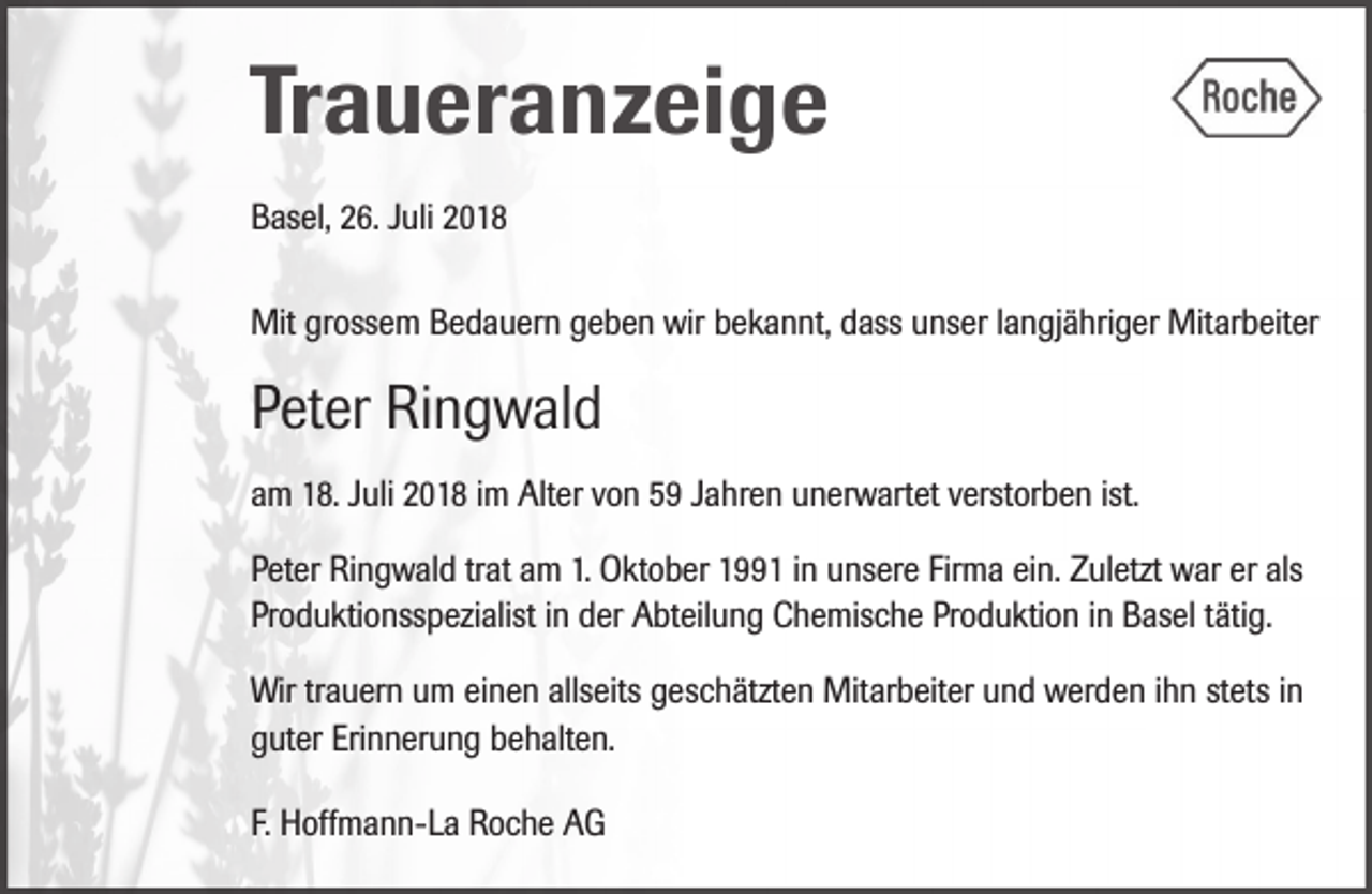 <p>Traueranzeige<br />Basel, 26. Juli 2018<br />Mit grossem Bedauern geben wir bekannt, dass unser langjähriger Mitarbeiter</p><p>Peter Ringwald<br />am 18. Juli 2018 im Alter von 59 Jahren unerwartet verstorben ist.<br />Peter Ringwald trat am 1. Oktober 1991 in unsere Firma ein. Zuletzt war er als<br />Produktionsspezialist in der Abteilung Chemische Produktion in Basel tätig.<br />Wir trauern um einen allseits geschätzten Mitarbeiter und werden ihn stets in<br />guter Erinnerung behalten.<br />F. Hoffmann-La Roche AG</p>