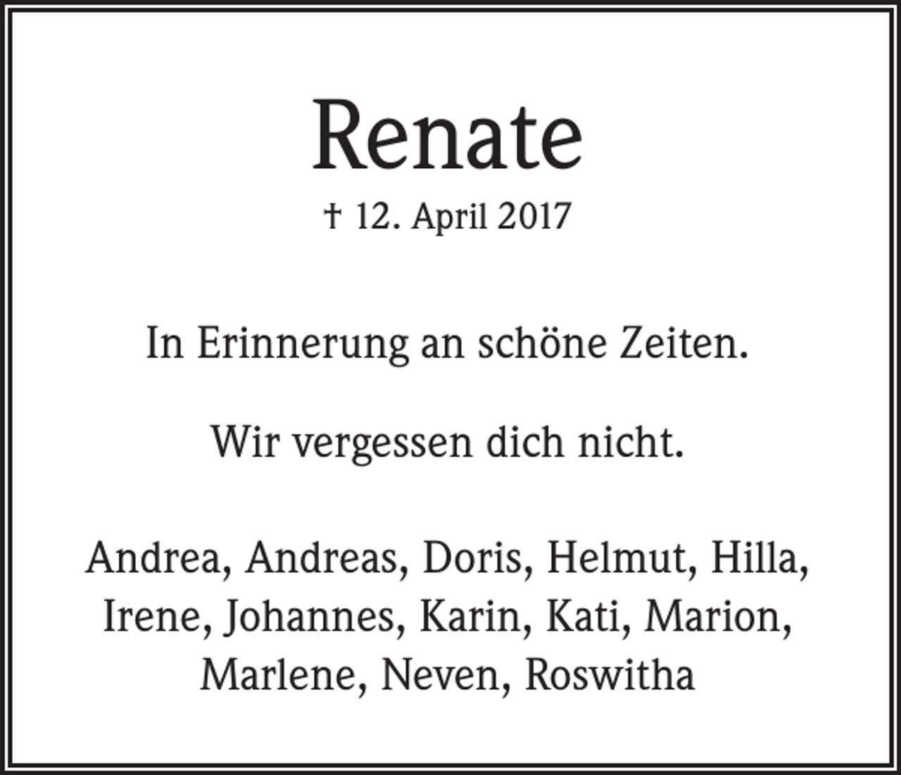 <p>Renate<br />† 12. April 2017</p><p>In Erinnerung an schöne Zeiten.<br />Wir vergessen dich nicht.<br />Andrea, Andreas, Doris, Helmut, Hilla,<br />Irene, Johannes, Karin, Kati, Marion,<br />Marlene, Neven, Roswitha</p>