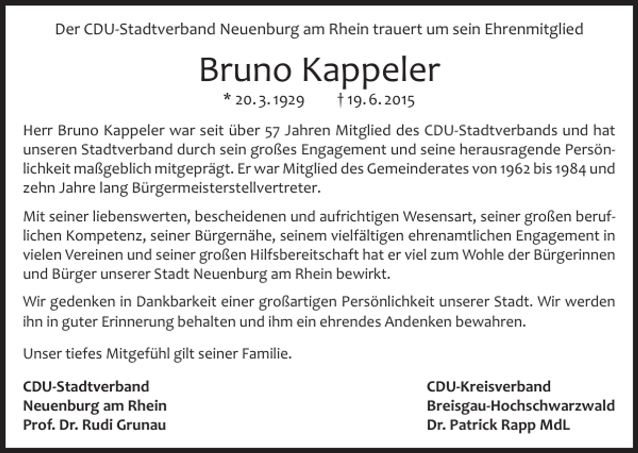 <p>Der CDU-Stadtverband Neuenburg am Rhein trauert um sein Ehrenmitglied</p><p>Bruno Kappeler<br />* 20. 3. 1929</p><p>† 19. 6. 2015</p><p>Herr Bruno Kappeler war seit über 57 Jahren Mitglied des CDU-Stadtverbands und hat<br />unseren Stadtverband durch sein großes Engagement und seine herausragende Persönlichkeit maßgeblich mitgeprägt. Er war Mitglied des Gemeinderates von 1962 bis 1984 und<br />zehn Jahre lang Bürgermeisterstellvertreter.<br />Mit seiner liebenswerten, bescheidenen und aufrichtigen Wesensart, seiner großen beruflichen Kompetenz, seiner Bürgernähe, seinem vielfältigen ehrenamtlichen Engagement in<br />vielen Vereinen und seiner großen Hilfsbereitschaft hat er viel zum Wohle der Bürgerinnen<br />und Bürger unserer Stadt Neuenburg am Rhein bewirkt.<br />Wir gedenken in Dankbarkeit einer großartigen Persönlichkeit unserer Stadt. Wir werden<br />ihn in guter Erinnerung behalten und ihm ein ehrendes Andenken bewahren.<br />Unser tiefes Mitgefühl gilt seiner Familie.<br />CDU-Stadtverband CDU-Kreisverband<br />Neuenburg am Rhein<br />Breisgau-Hochschwarzwald<br />Prof. Dr. Rudi Grunau<br />Dr. Patrick Rapp MdL</p>