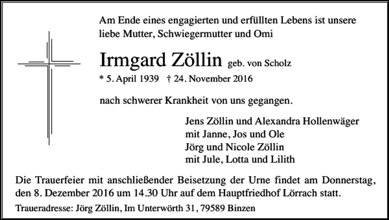 <p>Am Ende eines engagierten und erfüllten Lebens ist unsere<br />liebe Mutter, Schwiegermutter und Omi</p><p>Irmgard Zöllin geb. von Scholz<br />* 5. April 1939 † 24. November 2016</p><p>nach schwerer Krankheit von uns gegangen.<br />Jens Zöllin und Alexandra Hollenwäger<br />mit Janne, Jos und Ole<br />Jörg und Nicole Zöllin<br />mit Jule, Lotta und Lilith<br />Die Trauerfeier mit anschließender Beisetzung der Urne findet am Donnerstag,<br />den 8. Dezember 2016 um 14.30 Uhr auf dem Hauptfriedhof Lörrach statt.<br />Traueradresse: Jörg Zöllin, Im Unterwörth 31, 79589 Binzen</p>