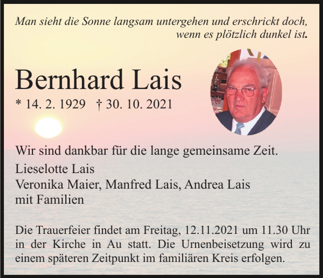<p>Man sieht die Sonne langsam untergehen und erschrickt doch,<br />wenn es plötzlich dunkel ist.</p><p>Bernhard Lais<br />* 14. 2. 1929 † 30. 10. 2021<br />Wir sind dankbar für die lange gemeinsame Zeit.<br />Lieselotte Lais<br />Veronika Maier, Manfred Lais, Andrea Lais<br />mit Familien<br />Die Trauerfeier findet am Freitag, 12.11.2021 um 11.30 Uhr<br />in der Kirche in Au statt. Die Urnenbeisetzung wird zu<br />einem späteren Zeitpunkt im familiären Kreis erfolgen.</p>