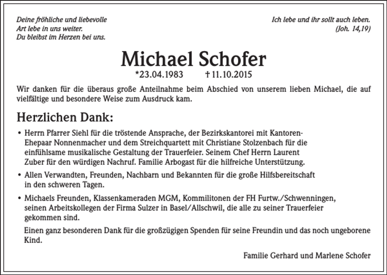 <p>Deine fröhliche und liebevolle<br />Art lebe in uns weiter.<br />Du bleibst im Herzen bei uns.</p><p>Ich lebe und ihr sollt auch leben.<br />(Joh. 14,19)</p><p>Michael Schofer<br />*23.04.1983</p><p>† 11.10.2015</p><p>Wir danken für die überaus große Anteilnahme beim Abschied von unserem lieben Michael, die auf<br />vielfältige und besondere Weise zum Ausdruck kam.</p><p>Herzlichen Dank:<br />• Herrn Pfarrer Siehl für die tröstende Ansprache, der Bezirkskantorei mit KantorenEhepaar Nonnenmacher und dem Streichquartett mit Christiane Stolzenbach für die<br />einfühlsame musikalische Gestaltung der Trauerfeier. Seinem Chef Herrn Laurent<br />Zuber für den würdigen Nachruf. Familie Arbogast für die hilfreiche Unterstützung.<br />• Allen Verwandten, Freunden, Nachbarn und Bekannten für die große Hilfsbereitschaft<br />in den schweren Tagen.<br />• Michaels Freunden, Klassenkameraden MGM, Kommilitonen der FH Furtw./Schwenningen,<br />seinen Arbeitskollegen der Firma Sulzer in Basel/Allschwil, die alle zu seiner Trauerfeier<br />gekommen sind.<br />Einen ganz besonderen Dank für die großzügigen Spenden für seine Freundin und das noch ungeborene<br />Kind.</p><p>Familie Gerhard und Marlene Schofer</p>