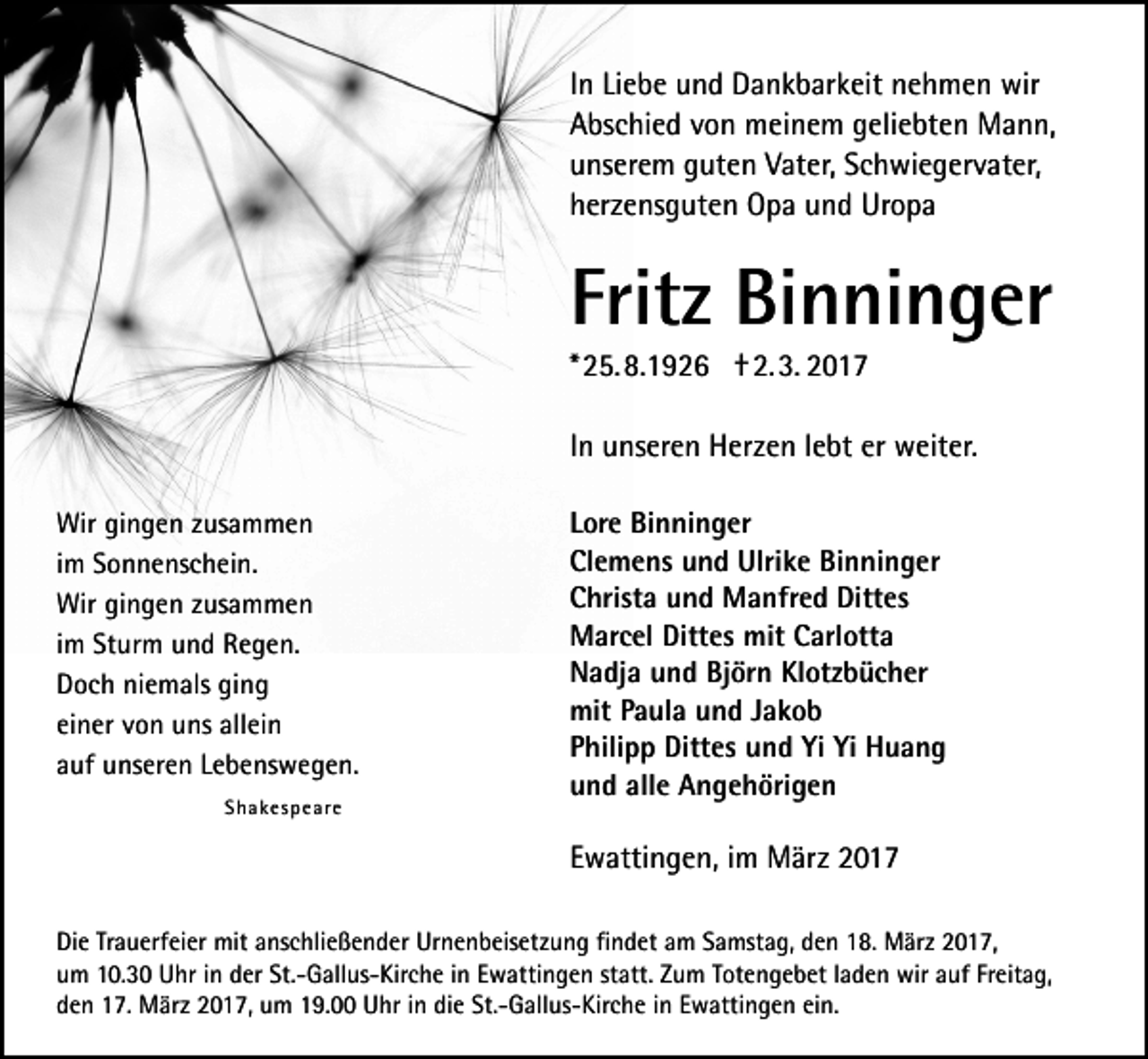 <p>In Liebe und Dankbarkeit nehmen wir<br />Abschied von meinem geliebten Mann,<br />unserem guten Vater, Schwiegervater,<br />herzensguten Opa und Uropa</p><p>Fritz Binninger<br />* 25. 8.1926 † 2. 3. 2017<br />In unseren Herzen lebt er weiter.<br />Wir gingen zusammen<br />im Sonnenschein.<br />Wir gingen zusammen<br />im Sturm und Regen.<br />Doch niemals ging<br />einer von uns allein<br />auf unseren Lebenswegen.<br />Shakespeare</p><p>Lore Binninger<br />Clemens und Ulrike Binninger<br />Christa und Manfred Dittes<br />Marcel Dittes mit Carlotta<br />Nadja und Björn Klotzbücher<br />mit Paula und Jakob<br />Philipp Dittes und Yi Yi Huang<br />und alle Angehörigen</p><p>Ewattingen, im März 2017<br />Die Trauerfeier mit anschließender Urnenbeisetzung findet am Samstag, den 18. März 2017,<br />um 10.30 Uhr in der St.-Gallus-Kirche in Ewattingen statt. Zum Totengebet laden wir auf Freitag,<br />den 17. März 2017, um 19.00 Uhr in die St.-Gallus-Kirche in Ewattingen ein.</p>