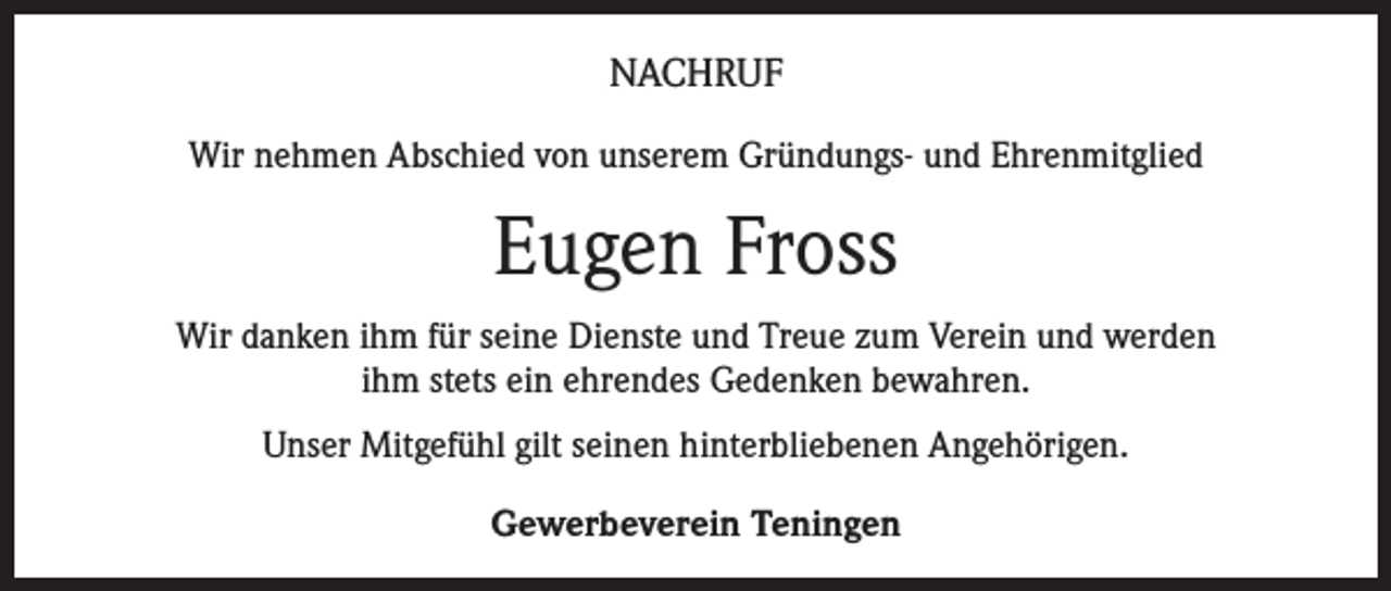 <p>NACHRUF<br />Wir nehmen Abschied von unserem Gründungs- und Ehrenmitglied</p><p>Eugen Fross<br />Wir danken ihm für seine Dienste und Treue zum Verein und werden<br />ihm stets ein ehrendes Gedenken bewahren.<br />Unser Mitgefühl gilt seinen hinterbliebenen Angehörigen.<br />Gewerbeverein Teningen</p>