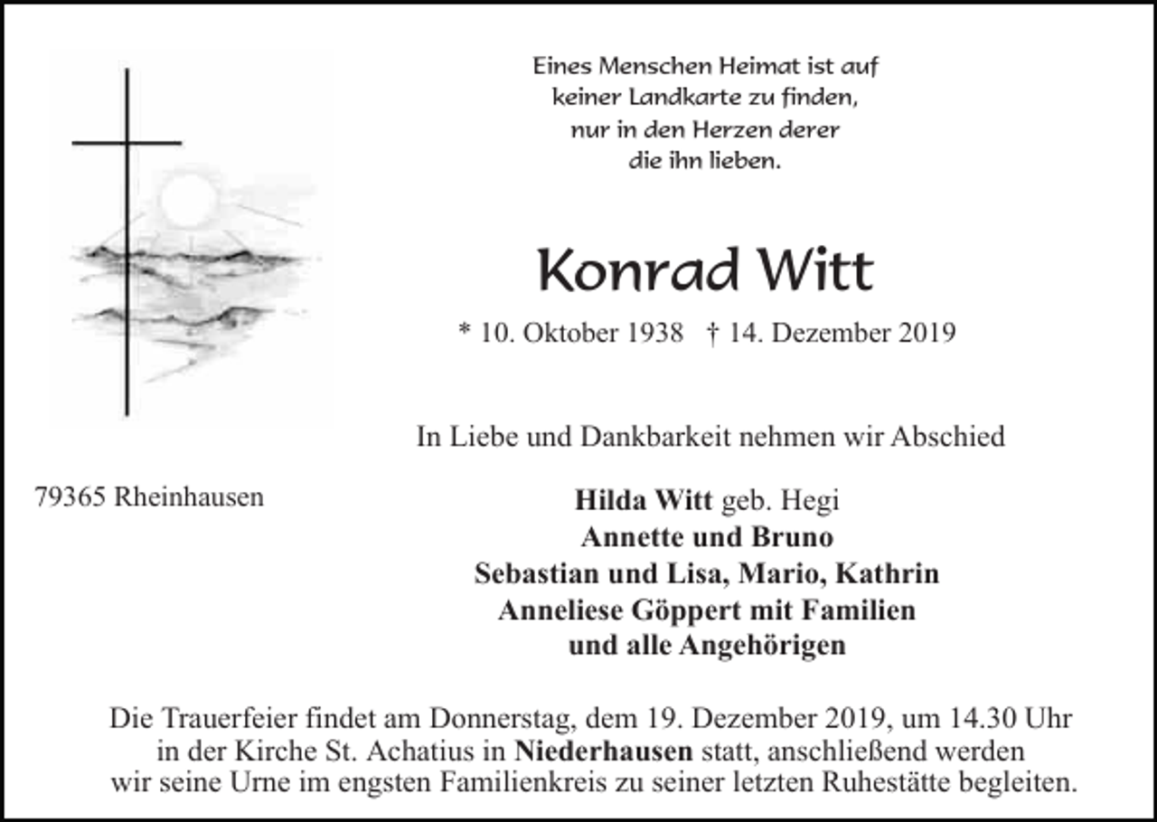 <p>Eines Menschen Heimat ist auf<br />keiner Landkarte zu finden,<br />nur in den Herzen derer<br />die ihn lieben.</p><p>Konrad Witt<br />* 10. Oktober 1938 † 14. Dezember 2019</p><p>In Liebe und Dankbarkeit nehmen wir Abschied<br />79365 Rheinhausen</p><p>Hilda Witt geb. Hegi<br />Annette und Bruno<br />Sebastian und Lisa, Mario, Kathrin<br />Anneliese Göppert mit Familien<br />und alle Angehörigen</p><p>Die Trauerfeier findet am Donnerstag, dem 19. Dezember 2019, um 14.30 Uhr<br />in der Kirche St. Achatius in Niederhausen statt, anschließend werden<br />wir seine Urne im engsten Familienkreis zu seiner letzten Ruhestätte begleiten.</p>