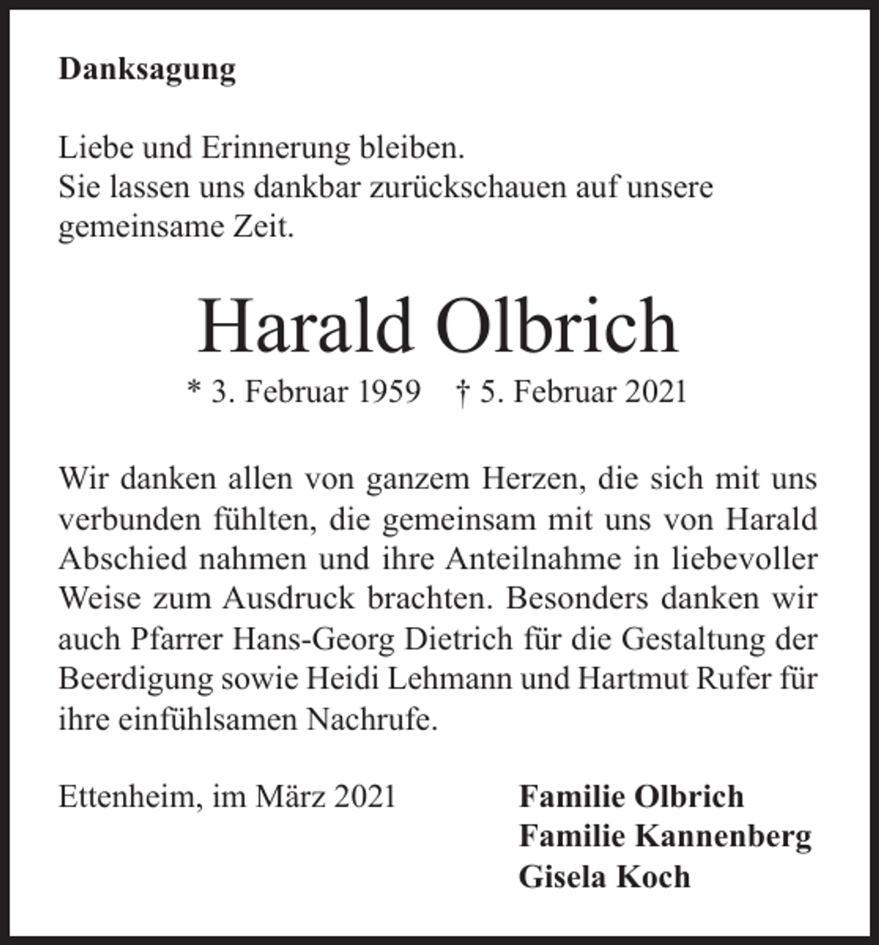 <p>Danksagung<br />Liebe und Erinnerung bleiben.<br />Sie lassen uns dankbar zurückschauen auf unsere<br />gemeinsame Zeit.</p><p>Harald Olbrich</p><p>* 3. Februar 1959</p><p>† 5. Februar 2021</p><p>Wir danken allen von ganzem Herzen, die sich mit uns<br />verbunden fühlten, die gemeinsam mit uns von Harald<br />Abschied nahmen und ihre Anteilnahme in liebevoller<br />Weise zum Ausdruck brachten. Besonders danken wir<br />auch Pfarrer Hans-Georg Dietrich für die Gestaltung der<br />Beerdigung sowie Heidi Lehmann und Hartmut Rufer für<br />ihre einfühlsamen Nachrufe.<br />Ettenheim, im März 2021</p><p>Familie Olbrich<br />Familie Kannenberg<br />Gisela Koch</p>