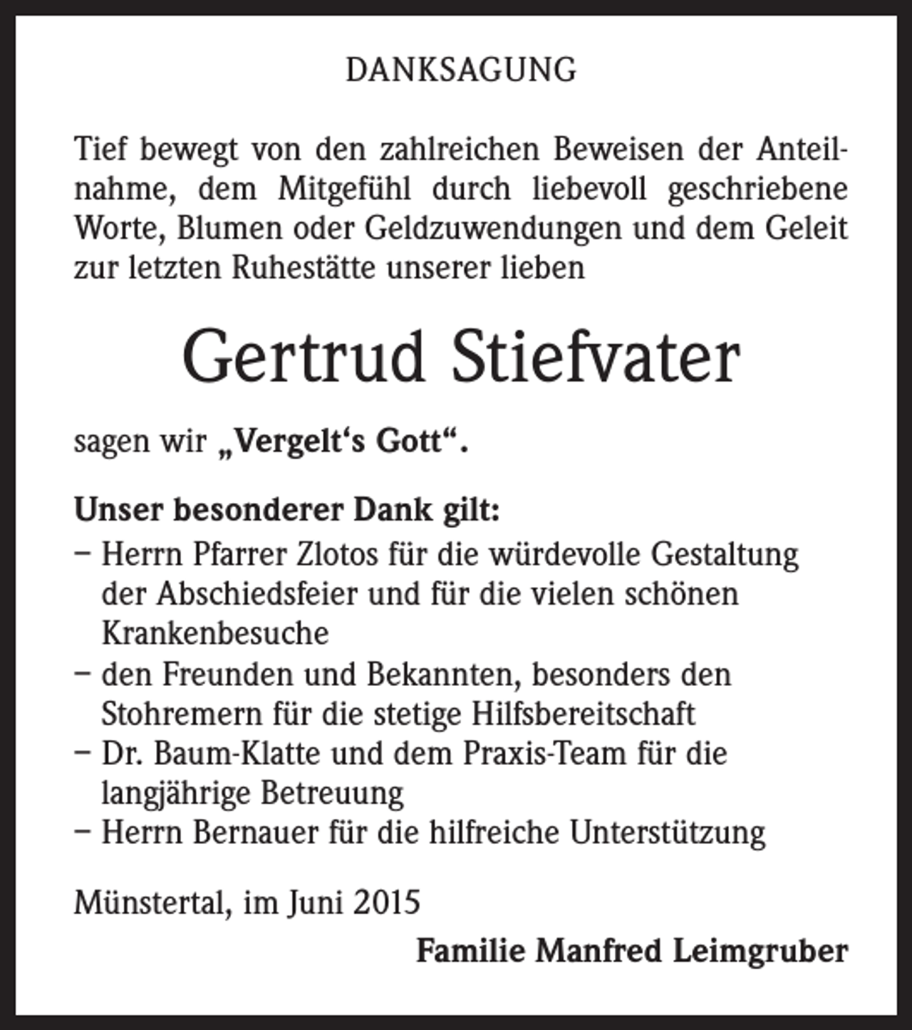 <p>DANKSAGUNG<br />Tief bewegt von den zahlreichen Beweisen der Anteilnahme, dem Mitgefühl durch liebevoll geschriebene<br />Worte, Blumen oder Geldzuwendungen und dem Geleit<br />zur letzten Ruhestätte unserer lieben</p><p>Gertrud Stiefvater<br />sagen wir „Vergelt‘s Gott“.<br />Unser besonderer Dank gilt:<br />– Herrn Pfarrer Zlotos für die würdevolle Gestaltung<br />der Abschiedsfeier und für die vielen schönen<br />Krankenbesuche<br />– den Freunden und Bekannten, besonders den<br />Stohremern für die stetige Hilfsbereitschaft<br />– Dr. Baum-Klatte und dem Praxis-Team für die<br />langjährige Betreuung<br />– Herrn Bernauer für die hilfreiche Unterstützung<br />Münstertal, im Juni 2015</p><p>Familie Manfred Leimgruber</p>