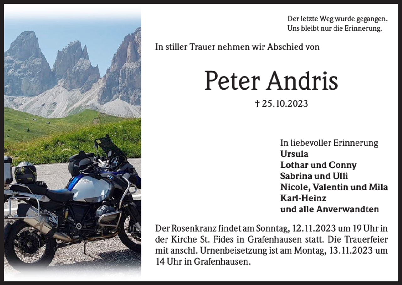 <p>Der letzte Weg wurde gegangen.<br />Uns bleibt nur die Erinnerung.</p><p>In stiller Trauer nehmen wir Abschied von</p><p>Peter Andris<br />† 25.10.2023</p><p>In liebevoller Erinnerung<br />Ursula<br />Lothar und Conny<br />Sabrina und Ulli<br />Nicole, Valentin und Mila<br />Karl-Heinz<br />und alle Anverwandten<br />Der Rosenkranz findet am Sonntag, 12.11.2023 um 19 Uhr in<br />der Kirche St. Fides in Grafenhausen statt. Die Trauerfeier<br />mit anschl. Urnenbeisetzung ist am Montag, 13.11.2023 um<br />14 Uhr in Grafenhausen.</p>