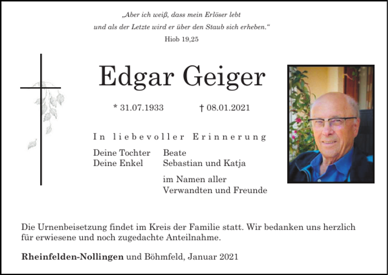 <p>„Aber ich weiß, dass mein Erlöser lebt<br />und als der Letzte wird er über den Staub sich erheben.“<br />Hiob 19,25</p><p>Edgar Geiger<br />* 31.07.1933</p><p>† 08.01.2021</p><p>In liebevoller Erinnerung<br />Deine Tochter<br />Deine Enkel</p><p>Beate<br />Sebastian und Katja<br />im Namen aller<br />Verwandten und Freunde</p><p>Die Urnenbeisetzung findet im Kreis der Familie statt. Wir bedanken uns herzlich<br />für erwiesene und noch zugedachte Anteilnahme.<br />Rheinfelden-Nollingen und Böhmfeld, Januar 2021</p>