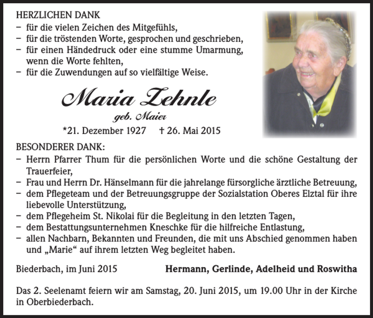 <p>HERZLICHEN DANK<br />– für die vielen Zeichen des Mitgefühls,<br />– für die tröstenden Worte, gesprochen und geschrieben,<br />– für einen Händedruck oder eine stumme Umarmung,<br />wenn die Worte fehlten,<br />– für die Zuwendungen auf so vielfältige Weise.</p><p>Maria Zehnle<br />geb. Maier</p><p>*21. Dezember 1927 † 26. Mai 2015<br />BESONDERER DANK:<br />– Herrn Pfarrer Thum für die persönlichen Worte und die schöne Gestaltung der<br />­Trauerfeier,<br />– Frau und Herrn Dr. Hänselmann für die jahrelange fürsorgliche ärztliche Betreuung,<br />– dem Pflegeteam und der Betreuungsgruppe der Sozialstation Oberes Elztal für ihre<br />liebevolle Unterstützung,<br />– dem Pflegeheim St. Nikolai für die Begleitung in den letzten Tagen,<br />– dem Bestattungsunternehmen Kneschke für die hilfreiche Entlastung,<br />– allen Nachbarn, Bekannten und Freunden, die mit uns Abschied genommen haben<br />und „Marie“ auf ihrem letzten Weg begleitet haben.<br />Biederbach, im Juni 2015</p><p>Hermann, Gerlinde, Adelheid und Roswitha</p><p>Das 2. Seelenamt feiern wir am Samstag, 20. Juni 2015, um 19.00 Uhr in der Kirche<br />in Oberbiederbach.</p>