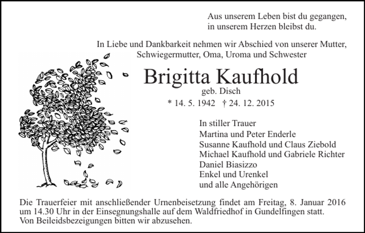<p>Aus unserem Leben bist du gegangen,<br />in unserem Herzen bleibst du.<br />In Liebe und Dankbarkeit nehmen wir Abschied von unserer Mutter,<br />Schwiegermutter, Oma, Uroma und Schwester</p><p>Brigittageb.Kaufhold<br />Disch<br />* 14. 5. 1942 † 24. 12. 2015<br />In stiller Trauer<br />Martina und Peter Enderle<br />Susanne Kaufhold und Claus Ziebold<br />Michael Kaufhold und Gabriele Richter<br />Daniel Biasizzo<br />Enkel und Urenkel<br />und alle Angehörigen<br />Die Trauerfeier mit anschließender Urnenbeisetzung findet am Freitag, 8. Januar 2016<br />um 14.30 Uhr in der Einsegnungshalle auf dem Waldfriedhof in Gundelfingen statt.<br />Von Beileidsbezeigungen bitten wir abzusehen.</p>