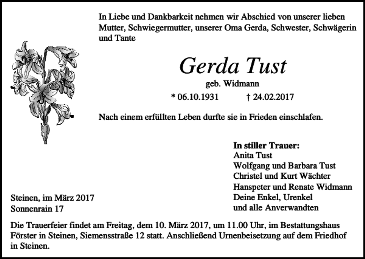 <p>In Liebe und Dankbarkeit nehmen wir Abschied von unserer lieben<br />Mutter, Schwiegermutter, unserer Oma Gerda, Schwester, Schwägerin<br />und Tante</p><p>Gerda Tust<br />geb. Widmann<br />* 06.10.1931<br />† 24.02.2017<br />Nach einem erfüllten Leben durfte sie in Frieden einschlafen.</p><p>Steinen, im März 2017<br />Sonnenrain 17</p><p>In stiller Trauer:<br />Anita Tust<br />Wolfgang und Barbara Tust<br />Christel und Kurt Wächter<br />Hanspeter und Renate Widmann<br />Deine Enkel, Urenkel<br />und alle Anverwandten</p><p>Die Trauerfeier findet am Freitag, dem 10. März 2017, um 11.00 Uhr, im Bestattungshaus<br />Förster in Steinen, Siemensstraße 12 statt. Anschließend Urnenbeisetzung auf dem Friedhof<br />in Steinen.</p>