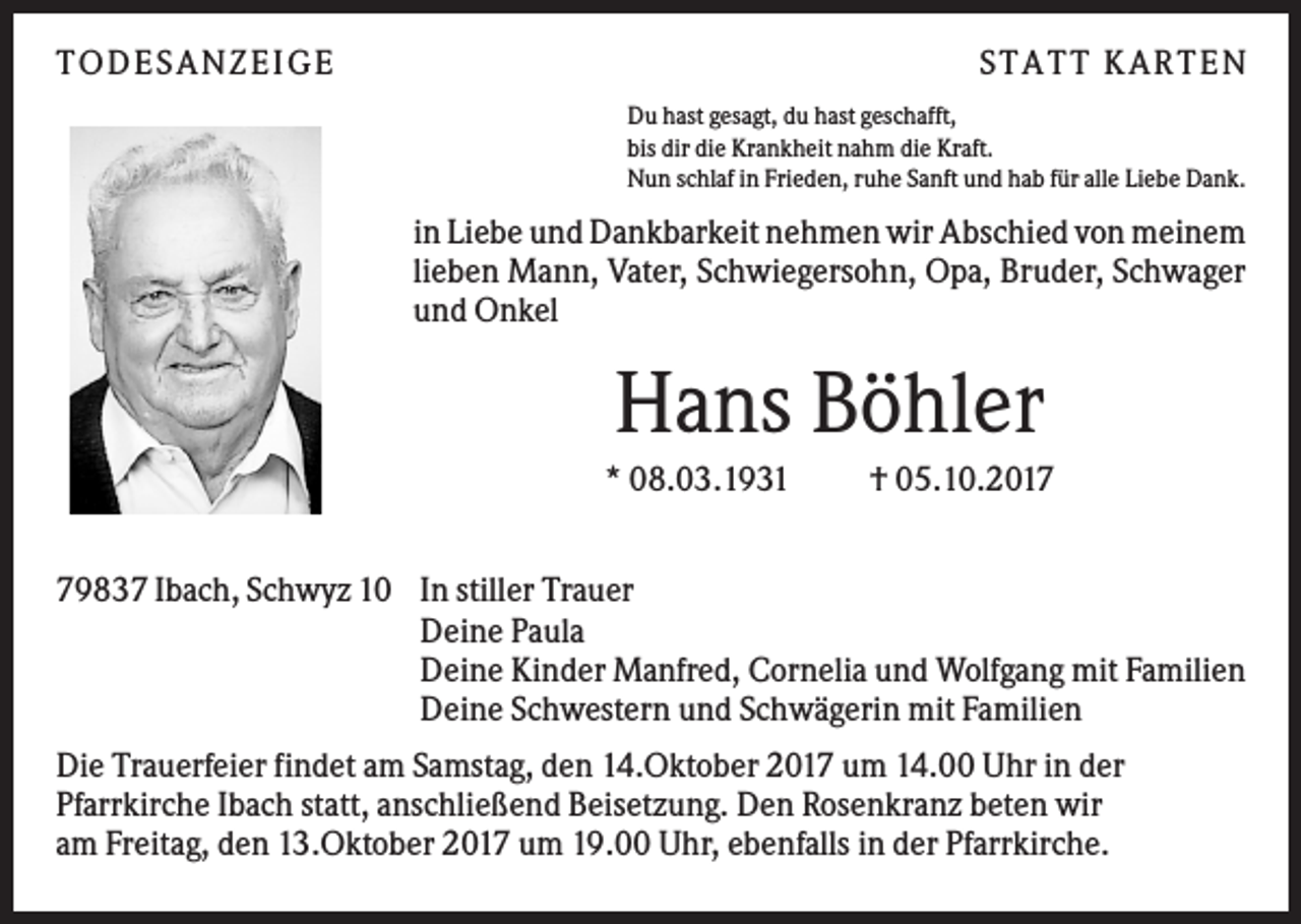 <p>TO DES AN ZEI GE</p><p>S TATT KARTEN<br />Du hast gesagt, du hast geschafft,<br />bis dir die Krankheit nahm die Kraft.<br />Nun schlaf in Frieden, ruhe Sanft und hab für alle Liebe Dank.</p><p>in Liebe und Dankbarkeit nehmen wir Abschied von meinem<br />lieben Mann, Vater, Schwiegersohn, Opa, Bruder, Schwager<br />und Onkel</p><p>Hans Böhler<br />* 08.03.1931</p><p>† 05.10.2019837 Ibach, Schwyz 10 In stiller Trauer<br />Deine Paula<br />Deine Kinder Manfred, Cornelia und Wolfgang mit Familien<br />Deine Schwestern und Schwägerin mit Familien<br />Die Trauerfeier findet am Samstag, den 14.Oktober 2017 um 14.00 Uhr in der<br />Pfarrkirche Ibach statt, anschließend Beisetzung. Den Rosenkranz beten wir<br />am Freitag, den 13.Oktober 2017 um 19.00 Uhr, ebenfalls in der Pfarrkirche.</p>