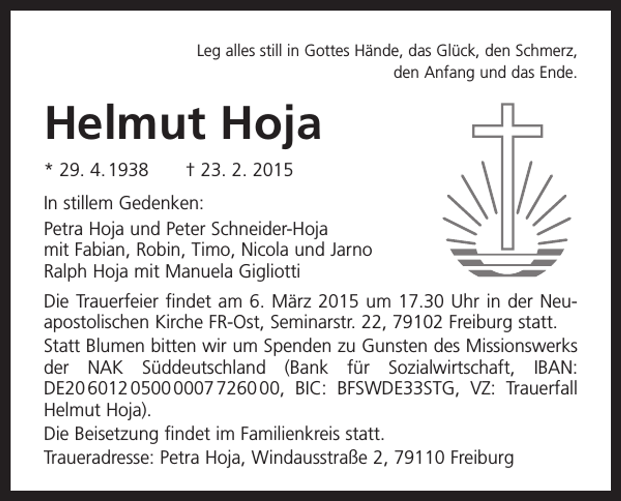 <p>Leg alles still in Gottes Hände, das Glück, den Schmerz,<br />den Anfang und das Ende.</p><p>Helmut Hoja<br />* 29. 4. 1938 † 23. 2. 2015<br />In stillem Gedenken:<br />Petra Hoja und Peter Schneider-Hoja<br />mit Fabian, Robin, Timo, Nicola und Jarno<br />Ralph Hoja mit Manuela Gigliotti<br />Die Trauerfeier findet am 6. März 2015 um 17.30 Uhr in der Neu­<br />apostolischen Kirche FR-Ost, Seminarstr. 22, 79102 Freiburg statt.<br />Statt Blumen bitten wir um Spenden zu Gunsten des Missions­werks<br />der NAK Süddeutschland (Bank für ­<br />Sozialwirtschaft, IBAN:<br />DE20 6012 050260, BIC: BFSWDE33STG, VZ: Trauerfall<br />Helmut Hoja).<br />Die Beisetzung findet im Familienkreis statt.<br />Traueradresse: Petra Hoja, Windausstraße 2, 79110 Freiburg</p>