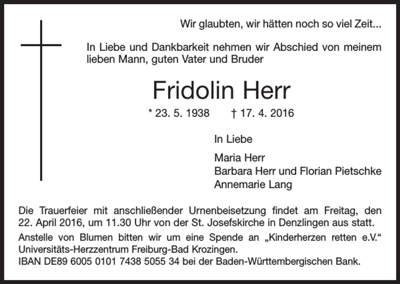 <p>Wir glaubten, wir hätten noch so viel Zeit...<br />In Liebe und Dankbarkeit nehmen wir Abschied von meinem<br />lieben Mann, guten Vater und Bruder</p><p>Fridolin Herr<br />* 23. 5. 1938 † 17. 4. 2016<br />In Liebe<br />Maria Herr<br />Barbara Herr und Florian Pietschke<br />Annemarie Lang<br />Die Trauerfeier mit anschließender Urnenbeisetzung findet am Freitag, den<br />22. April 2016, um 11.30 Uhr von der St. Josefskirche in Denzlingen aus statt.<br />Anstelle von Blumen bitten wir um eine Spende an „Kinderherzen retten e.V.“<br />Universitäts-Herzzentrum Freiburg-Bad Krozingen.<br />IBAN DE89 6005 0101 7438 5055 34 bei der Baden-Württembergischen Bank.</p>