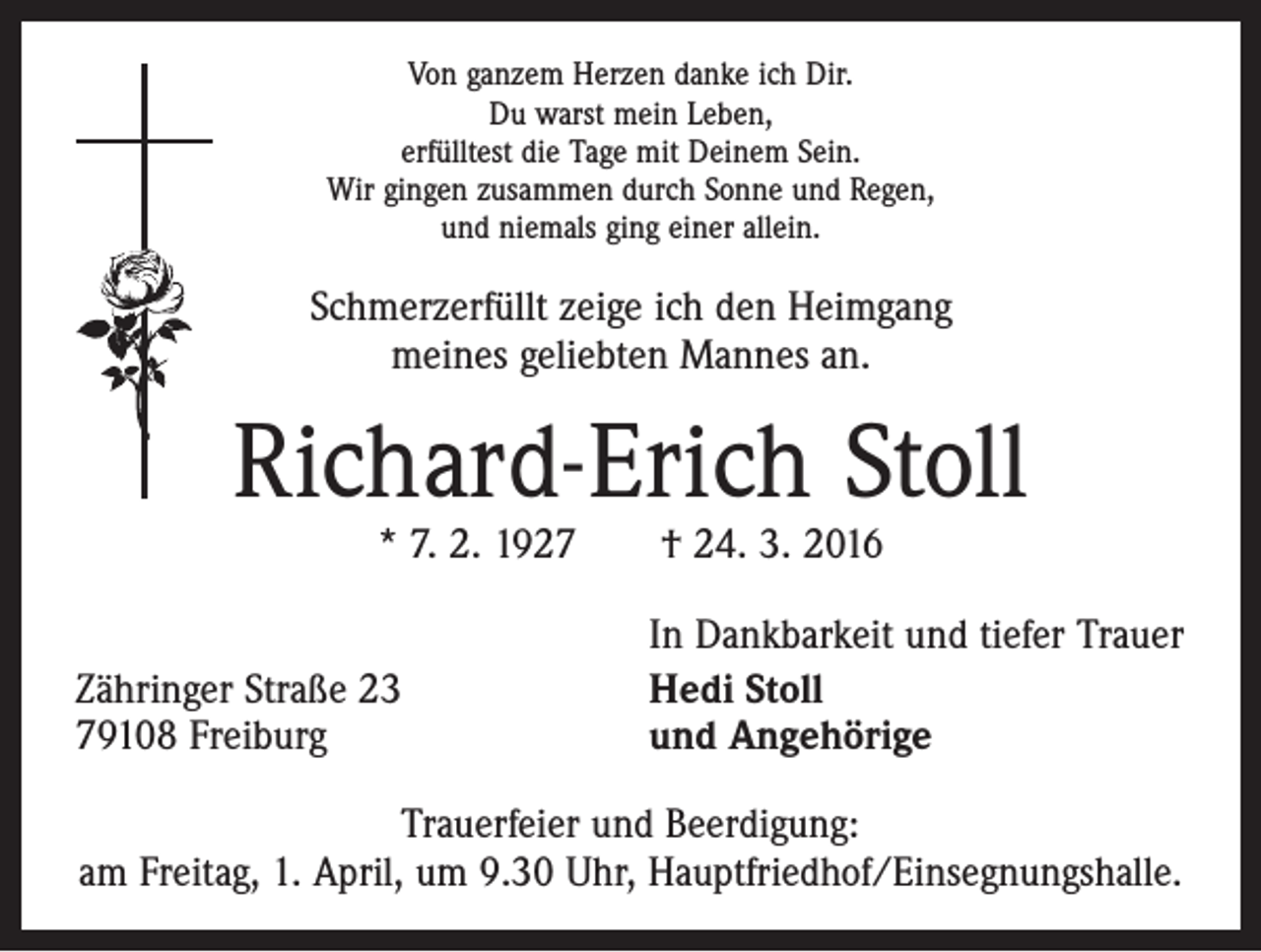 <p>Von ganzem Herzen danke ich Dir.<br />Du warst mein Leben,<br />erfülltest die Tage mit Deinem Sein.<br />Wir gingen zusammen durch Sonne und Regen,<br />und niemals ging einer allein.</p><p>Schmerzerfüllt zeige ich den Heimgang<br />meines geliebten Mannes an.</p><p>Richard-Erich Stoll<br />* 7. 2. 1927 † 24. 3. 2016</p><p>Zähringer Straße 23<br />79108 Freiburg</p><p>In Dankbarkeit und tiefer Trauer<br />Hedi Stoll<br />und Angehörige</p><p>Trauerfeier und Beerdigung:<br />am Freitag, 1. April, um 9.30 Uhr, Hauptfriedhof/Einsegnungshalle.</p>