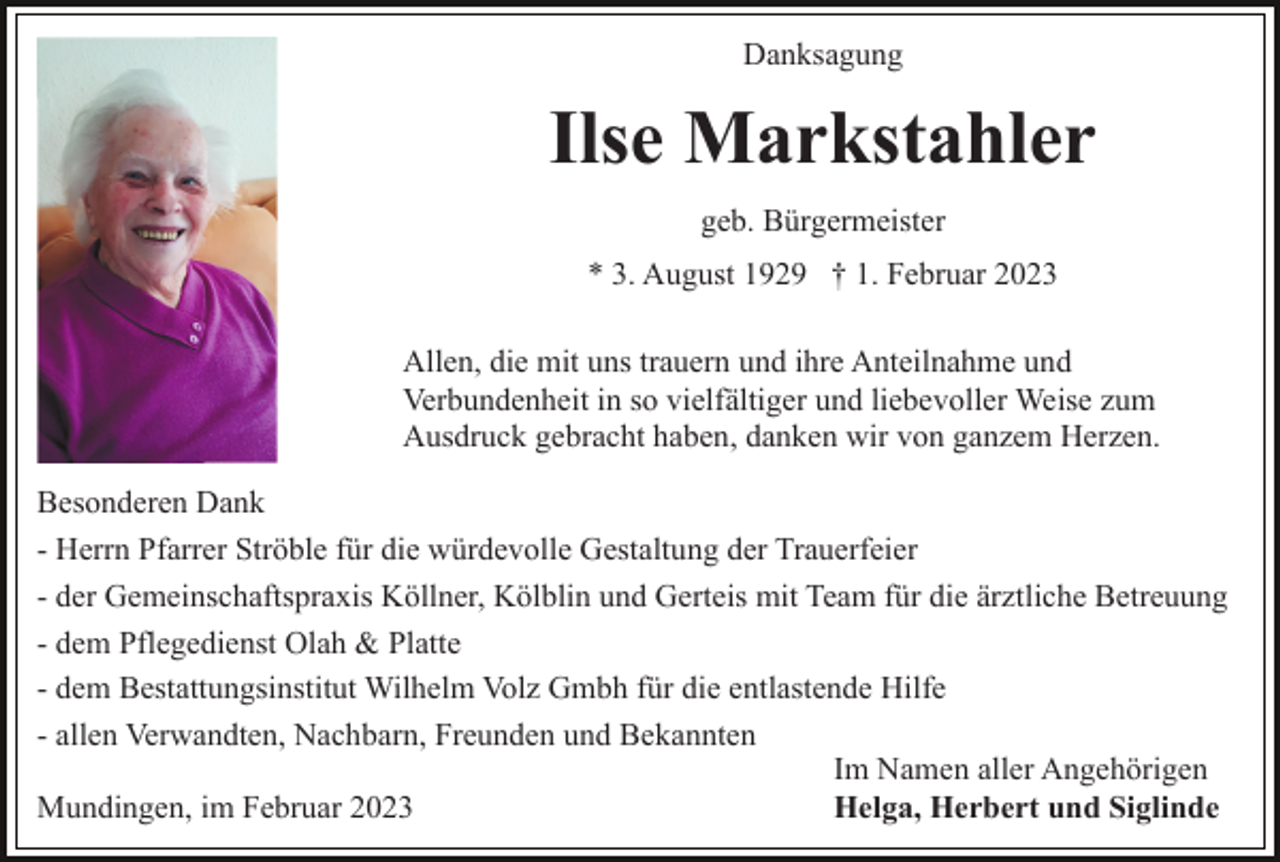 <p>Danksagung</p><p>Ilse Markstahler<br />geb. Bürgermeister<br />* 3. August 1929 † 1. Februar 2023<br />Allen, die mit uns trauern und ihre Anteilnahme und<br />Verbundenheit in so vielfältiger und liebevoller Weise zum<br />Ausdruck gebracht haben, danken wir von ganzem Herzen.<br />Besonderen Dank<br />- Herrn Pfarrer Ströble für die würdevolle Gestaltung der Trauerfeier<br />- der Gemeinschaftspraxis Köllner, Kölblin und Gerteis mit Team für die ärztliche Betreuung<br />- dem Pflegedienst Olah &amp; Platte<br />- dem Bestattungsinstitut Wilhelm Volz Gmbh für die entlastende Hilfe<br />- allen Verwandten, Nachbarn, Freunden und Bekannten<br />Im Namen aller Angehörigen<br />Mundingen, im Februar 2023<br />Helga, Herbert und Siglinde</p>