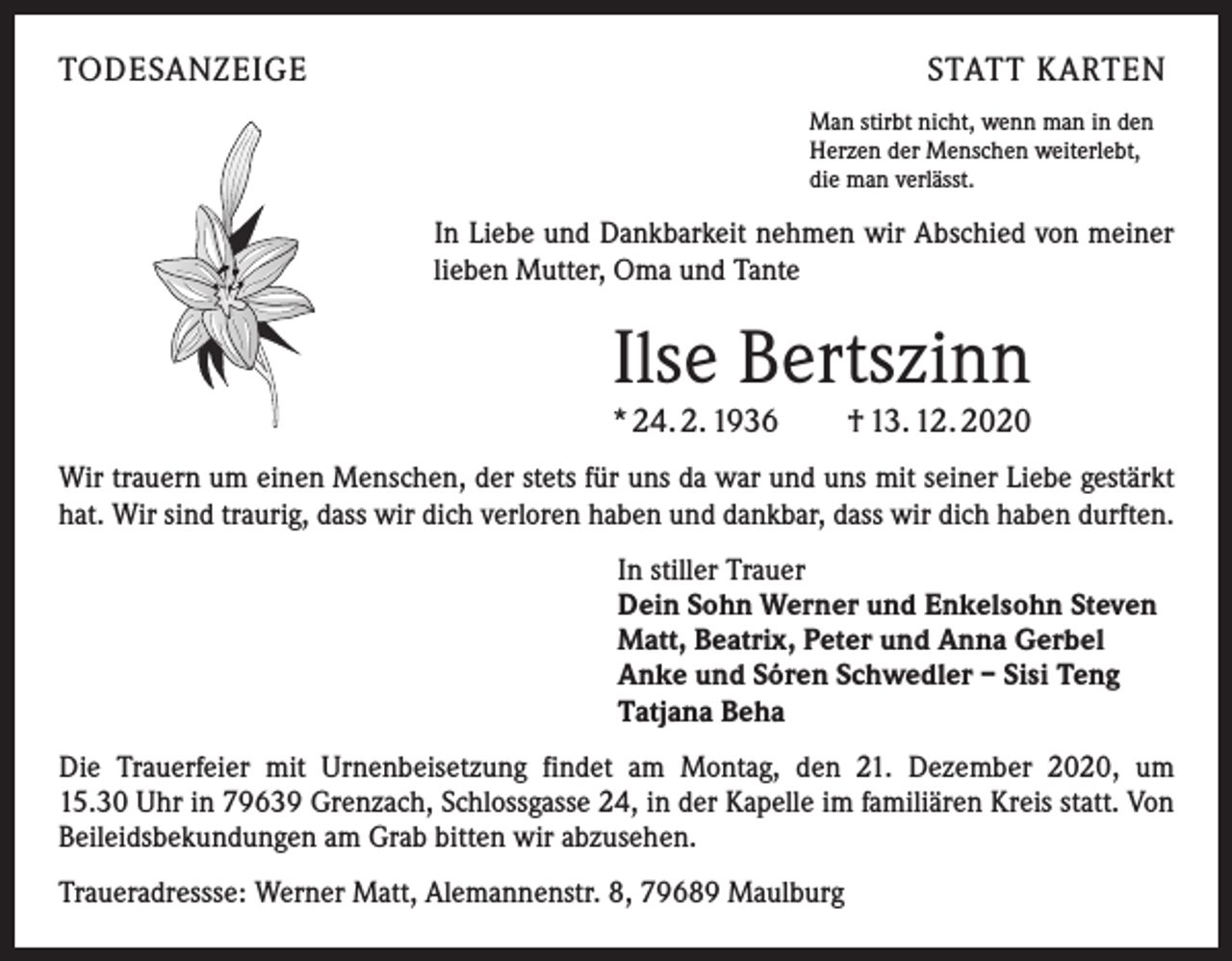 <p>TODESANZEIGE</p><p>STATT KARTEN<br />Man stirbt nicht, wenn man in den<br />Herzen der Menschen weiterlebt,<br />die man verlässt.</p><p>In Liebe und Dankbarkeit nehmen wir Abschied von meiner<br />lieben Mutter, Oma und Tante</p><p>Ilse Bertszinn<br />* 24. 2. 1936 † 13. 12. 2020<br />Wir trauern um einen Menschen, der stets für uns da war und uns mit seiner Liebe gestärkt<br />hat. Wir sind traurig, dass wir dich verloren haben und dankbar, dass wir dich haben durften.<br />In stiller Trauer<br />Dein Sohn Werner und Enkelsohn Steven<br />Matt, Beatrix, Peter und Anna Gerbel<br />Anke und Sóren Schwedler – Sisi Teng<br />Tatjana Beha<br />Die Trauerfeier mit Urnenbeisetzung findet am Montag, den 21. Dezember 2020, um<br />15.30 Uhr in 79639 Grenzach, Schlossgasse 24, in der Kapelle im familiären Kreis statt. Von<br />Beileidsbekundungen am Grab bitten wir abzusehen.<br />Traueradressse: Werner Matt, Alemannenstr. 8, 79689 Maulburg</p>